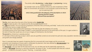 The activity called city planning, or urban design, or just planning, is being
sharply questioned.
For example roads can be proposed without any real consideration of their
effect on environment; the answer to such proposals could be that they are
just not planning at all.
what is being questioned is the adequacy of the assumptions on which
planning doctrine is based.
What are those assumptions?
The first, which stems from the work of the Viennese writer Camillo Sitte,
To Sitte the total city plan is the inspired and the all encompassing work of art.
But Sitte went further: civic art must be an expression of the life of the community, and finally ‘’’works of art cannot be created by
committee but only by a single individual’’’’ .
The planner then is the inspired artist expressing in The total city plan the ambitions of a society.
The predominance of the visual image is evident in some proposals that work for the preservation of the past: it is again evident in
the work of those that would carry us on, by an imagery of mechanisms, into the future
The second line of doctrine is severely practical.
It is the basis of those planning surveys in which uses are quantified, sorted out and zoned into particular areas; population densities are assessed
and growth and change predicted
Now it is precisely these two aspects of planning (the first concerned with visual images and the second with
procedure, and sometimes of course used in combination by planners), that were attacked by Mrs Jane Jacobs in her
book ‘’The Death and Life of Great American Cities’’
For Mrs Jacobs, a city can never be the total work of art, nor can there ever be the statistically organized city.
Indeed, to Mrs Jacobs, Planning is a restrictive imposition: the areas of cities ‘’in which people have lived are a natural
growth … as natural as the beds of oysters’’. Planning, , is essentially artificial
 