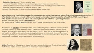 Christopher Alexander essay’s ‘A city is not a tree’ says:
I want to call those cities that have arisen spontaneously over many many years ‘natural cities’.
And I shall call those cities or parts of cities that have been deliberately created by planners ‘artificial cities’.
Siena, Liverpool, Kyoto, Manhattan, are examples of natural cities.
Levittown, Chandigarh and the British New Towns are examples of artificial cities.
Would it be true to say that all old towns are a kind of spontaneous growth and that there have never been ‘artificial’ or consciously planned towns in history?
What about the four hundred extremely well documented cases of new towns that Professor Beresford has collected for the Middle Ages in England,?
What about the mediaeval towns such as those built in Gascony between 1250 and 1318 on a systematic gridiron plan?
All these towns were highly artificial in Alexander’s sense.
The planted town, as Professor Beresford observes, ‘’is not a prisoner of an architectural past: it has no past’’.
A recent book by John Reps, ’’The Making of Urban America (1965)’’ .He points out that there is a sense in which
not merely cities but the whole of Western America is developed within an artificial frame: ‘‘the giant gridiron
imposed upon the natural landscape by … the land ordinance of 1785’’ ,areas must be reserved for agriculture as
well as plots for building.: cities and their dependent agricultural areas are not separate elements.. The process
demands a geometry and a relationship of numbers worked out in advance and irrespective of site. the plans of
Savannah and Georgetown, are typical examples of this kind of thought.
William Penn’s plan for Philadelphia, the plans of such towns as Louisville, Cincinnati, Cleveland, New York City
itself, Chicago and San Francisco, are all built on the basis of a preconceived frame.
 