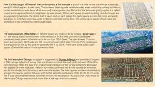 The second example of.Manhattan. In 1811 the largest city grid ever to be created. Taylor’s plan in
1811 the special State Commissioners confirmed this in an 8 ft long plan which plotted the
numbered street system of Manhattan as far north as 155th Street. The plan showed 12 north–
south avenues each 100 ft wide and 155 cross streets each 66 ft wide. The size of the rectangular
building plots set out by this grid are generally 600 ft by 200 ft. There were some public open
spaces. (Central Park was of course carved out later.)
The third example of Chicago, a city grid is suggested by Thomas Jefferson and passed by Congress
in 1785. a huge network of survey lines was thrown across all the land north and west of the Ohio
river (Robinson 1916). The base lines and principal meridians of the survey divided the landscape
into squares 36 miles each side. These in turn were subdivided into 6-mile squares or townships
and further divided into 36 sections each one mile square. The mile squares are then subdivided by
acreage: the quarter section 160 acres with further possible subdivisions of 80, 40, 20, 10 or 5 acres.
The 5-acre sites lend themselves to further division into rectangular city blocks (not unlike those of
Manhattan) Chicago was not much more than a few log cabins on a swamp
Now it is this city grid of Savannah that can be used as a first example, a grid of one mile square sub-divides a rectangle
nearly 10 miles long and 6 miles deep. Thirty-nine of these squares remain wooded areas: within this primary subdivision,
further subdivisions create farms of 44 acres and 5-acre garden plots.The unit of the Savannah grid is square: it is called
a ward and is separated from its neighbours by wide streets. Within each square (or ward) building plots for houses are
arranged along two sides, the centre itself is open, and on each side of this open square are sites for shops and public
buildings.. In 1733 there were four units: in 1856 no less than twenty-four. The central open spaces of each ward are
connected in one direction by intermediate roads
 