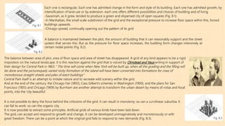 A balance is maintained between the plot, the amount of building that it can reasonably support and the street
system that serves this. But as the pressure for floor space increases, the building form changes intensively at
certain nodal points (Fig. 8.2)
Each one is rectangular. Each one has admitted change in the form and style of its building. Each one has admitted growth, by
intensification of land use or by extension. each one offers different possibilities and choices of building and of living
-Savannah, as it grew, tended to produce a green and dispersed city of open squares (Fig. 8.1).
-In Manhattan, the small scale subdivision of the grid and the exceptional pressure to increase floor space within this, forced
buildings upwards.
-Chicago spread, continually opening out the pattern of its grid
Fig. 8.1
Fig. 8.2
The balance between area of plot, area of floor space and area of street has disappeared. A grid of any kind appears to be a rigid
imposition on the natural landscape. It is this reaction against the grid that is voiced by Olmstead and Vaux writing in support of
their design for Central Park in 1863: ‘’The time will come when New York will be built up, when all the grading and the filling will
be done and the picturesquely varied rocky formation of the island will have been converted into formations for rows of
monotonous straight streets and piles of erect buildings’’’
Central Park itself is an attempt to imitate nature and to recreate wild scenery within the grid.
And at the end of the century, the Chicago Fair (1893), Cass Gilbert’s schemes in Washington (1900), and the plans for San
Francisco (1905) and Chicago (1909) by Burnham are another attempt to transform the urban desert by means of vistas and focal
points, into the ‘city beautiful’.
It is not possible to deny the force behind the criticisms of the grid. It can result in monotony: so can a curvilinear suburbia. It
can fail to work: so can the organic city.
It is now possible to extract some principles. Artificial grids of various kinds have been laid down.
The grid, can accept and respond to growth and change. It can be developed unimaginatively and monotonously or with
great freedom. There can be a point at which the original grid fails to respond to new demands (Fig. 8.3). Fig. 8.3
 