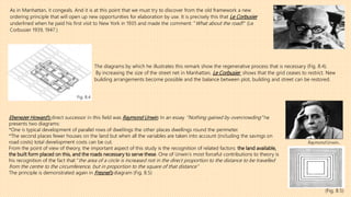 As in Manhattan, it congeals. And it is at this point that we must try to discover from the old framework a new
ordering principle that will open up new opportunities for elaboration by use. It is precisely this that Le Corbusier
underlined when he paid his first visit to New York in 1935 and made the comment: ‘‘What about the road?’’ (Le
Corbusier 1939, 1947.)
Fig. 8.4
(Fig. 8.5)
Ebenezer Howard’s direct successor in this field was Raymond Unwin. In an essay ‘’Nothing gained by overcrowding’’ he
presents two diagrams:
*One is typical development of parallel rows of dwellings the other places dwellings round the perimeter.
*The second places fewer houses on the land but when all the variables are taken into account (including the savings on
road costs) total development costs can be cut.
From the point of view of theory, the important aspect of this study is the recognition of related factors: the land available,
the built form placed on this, and the roads necessary to serve these. One of Unwin’s most forceful contributions to theory is
his recognition of the fact that ‘‘the area of a circle is increased not in the direct proportion to the distance to be travelled
from the centre to the circumference, but in proportion to the square of that distance’’
The principle is demonstrated again in Fresnel’s diagram (Fig. 8.5)
Raymond Unwin.
The diagrams by which he illustrates this remark show the regenerative process that is necessary (Fig. 8.4).
By increasing the size of the street net in Manhattan, Le Corbusier shows that the grid ceases to restrict. New
building arrangements become possible and the balance between plot, building and street can be restored.
 