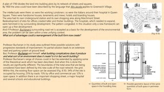 A plan of 1790 divides the land into building plots by its network of streets and squares.
By 1900 the area could have been described by the language that Mrs Jacobs applies to Greenwich Village.
The intellectuals were there: so were the working Londoners: so were the Italians around their hospital in Queen
Square. There were handsome houses; tenements and mews; hotels and boarding houses.
The area had its own Underground station and its own shopping area along Marchmont Street.
Redevelopment of sites for offices created taller and thicker buildings. The hospitals, which needed to expand,
were hemmed in by surrounding development. The pattern congealed. In this situation only a new framework can
open up a free development.
And if Professor Buchanan’s surrounding road net is accepted as a basis for the development of the environmental
area, the problem can be seen within a new unifying context.
What sort of advantages could a rearrangement of the built form now create?
(Fig. 8.10):
Professor Buchanan in his study area outlined three possible solutions with
progressive standards of improvement. his partial solution leads to an extensive
road and parking system at ground level.
But, Professor Buchanan ask himself :what building complications does it produce
and what sort of an environment does it create? Is it in fact worth building?
Professor Buchanan’s range of choices could in fact be extended by applying some
of the theoretical work which has been described. And when this is done the
results are significantly different. The boundaries of the total area that are being
considered have been defined by this new scale of the road network: the grid.
Within this, the existing floor space can be assessed (Fig. 8.10): 34% of the site is
occupied by housing: 25% by roads: 15% by office and commercial use: 12% is
open space. In addition there is an important shopping street, a major hospital
and several schools and educational buildings.
Quantities of built and open
space in the Foundling Area.
-a- -b-
-a- Possible geometric layout of the same
quantities of built space in perimeter
form.
-b-
 