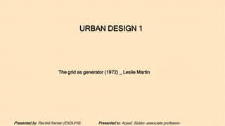 The grid as generator (1972) _ Leslie Martin
URBAN DESIGN 1
Presented by: Rachid Kantar (EXDUH9) Presented to: Arpad. Szabo -associate professor-
 