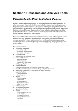Urban Design Toolkit 1
Section 1: Research and Analysis Tools
Understanding the Urban Context and Character
Research and analysis tools are essential for understanding the context and character of the
urban environment. These tools should be used in the first steps of an urban design project.
They identify the qualities that make a place special, and enlighten design development and
decision-making. The wide scope of urban design research encompasses, amongst other things,
the history, physical form and characteristics of towns and cities, and the behaviour of the
people who inhabit them. Common topics for urban design research include the analysis and
aspects of activity, accessibility and liveability.
These tools can be used in various ways to inform successful design and management actions.
They are often used in a variety of combinations. For example, an urban design audit or
character appraisal of a site or neighbourhood may involve analytical techniques, such as a
walk-through, studies of urban morphology and building typology, mapping techniques, and
archive research.
This section describes:
• Accessibility Assessment
Accessibility audit
Accessibility option appraisal
Accessibility action plan
• Archive Research
• Assessment of Environmental Effects
• Behaviour Observation
Behaviour mapping
Activity mapping
Physical trace observation
• Building Age Profile
• Character Appraisal
• Crime Prevention through Environmental Design Safety Audit
• Crime Prevention through Environmental Design Safety Site Assessment
• Health Impact Assessment – Urban Design and Health/Well-being
• Legibility Analysis
Cognitive mapping
Mental mapping
• Mapping
Overlay mapping
GIS mapping
Aerial photographs
Digital elevation model
Digital terrain model
• Ped-shed Analysis
• Social Impact Assessment
• Space Syntax Analysis
• Surveys
Public satisfaction surveys
3+, 3– surveys
Three questions surveys
Visual preference survey
Placecheck
 