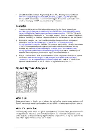 Urban Design Toolkit 19
• United Nations Environment Programme (UNEP) 2002. Training Resource Manual:
http://www.unep.ch/etu/publications/EIA_2ed/EIA_E_top13_body.PDF (860 KB).
Discusses SIA in the context of Environmental Impact Assessment. Includes the steps
involved in carrying out SIA and principles of good practice.
Examples
• Department of Corrections 2005. Otago Corrections Facility Social Impact Study:
http://www.corrections.govt.nz/recruitment/new-facilities-recruitment-campaign/otago-
corrections-facility/orcf-social-impact-study-summary-report.html (190 KB). This study,
commissioned by the Department of Corrections, measures the social impact of the Otago
prison on the quality of life of the community in Milton, the Milburn area and Rural Bruce.
• Ministry of Transport 2005. Auckland Road Pricing Evaluation Study Social Impact
Assessment: http://www.transport.govt.nz/assets/NewPDFs/Auckland-Road-
Pricing/appendix-14-sia.pdf (1.38 MB). This technical note provides a detailed assessment
of the social impact (impact on Auckland residents/households) of five road pricing
schemes. See also http://www.transport.govt.nz/assets/NewPDFs/Auckland-Road-
Pricing/appendix-5-social-impact-assessment-approach.pdf (44.0 KB) for more details
about the social (household) and business impact assessment approach.
• Selwyn District Council 2008. Review of Central Plains Irrigation Scheme Social Impact
Assessment: http://www.ecan.govt.nz/NR/rdonlyres/64DEA95B-5018-4369-956E-
C1BBB4BE1A7C/0/SupplementarySocialImpactReport.pdf (219 KB). A review of an
applicant’s SIA submitted as part of a notice of requirement under the RMA.
Space Syntax Analysis
What it is:
Space syntax is a set of theories and techniques that analyse how street networks are connected
through mapping the spatial configurations and accessibility of open spaces and street patterns.
What it’s useful for:
Explaining why certain streets and spaces are more heavily used than others, because connected
street patterns are efficient in terms of fuel consumption and community integration. Space
syntax maps the relative accessibility of parts of a site, neighbourhood or city and identifies the
areas where improvements in access can be made.
 