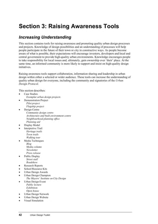 42 Urban Design Toolkit
Section 3: Raising Awareness Tools
Increasing Understanding
This section contains tools for raising awareness and promoting quality urban design processes
and projects. Knowledge of design possibilities and an understanding of processes will help
people participate in the future of their town or city in constructive ways. As people become
aware of what is possible, their expectations will encourage investors, developers and local and
central government to provide high-quality urban environments. Knowledge encourages people
to take responsibility for local issues and, ultimately, gain ownership over ‘their’ place. At the
same time, an informed community is more likely to support and insist on high-quality design
initiatives.
Raising awareness tools support collaboration, information sharing and leadership in urban
design within either a selected or wider audience. These tools can increase the understanding of
quality urban design for everyone, including the community and signatories of the Urban
Design Protocol.
This section describes:
• Case Studies
Exemplar urban design projects
• Demonstration Project
Pilot project
Flagship project
• Design Centre
Community design centre
Architecture and built environment centre
Neighbourhood planning office
Planning aid
• Display Model
• Interpretive Trail
Heritage trails
Town trails
Walking tour
• Media Techniques
Blog
Media column
Newsletter
Press release
• Public Display
Street stall
Roadshow
• Research Reports
• School Resource Kits
• Urban Design Awards
• Urban Design Champion
The Mayors’ Institute on City Design
• Urban Design Event
Public lecture
Exhibition
Open house
• Urban Design Network
• Urban Design Website
• Visual Simulation
 