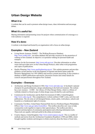 58 Urban Design Toolkit
Urban Design Website
What it is:
A website that can be used to promote urban design issues, share information and encourage
debate.
What it’s useful for:
Sharing information and promoting issues for projects where communication of a message to a
wide audience is required.
How it’s done:
A website is developed and hosted by an organisation with a focus on urban design.
Examples – New Zealand
• Living Streets Aotearoa. WalkIT – The Walking Resources Database:
http://www.walkit.info/. An online database that provides resources for the promotion of
walking in New Zealand. Its objective is to promote walking for personal health and
transport.
• Ministry for the Environment: http://www.mfe.govt.nz/. Provides information on urban
issues and up-to-date news on the Urban Design Protocol, other urban work programmes
and copies of publications.
• Quality Planning: http://www.qualityplanning.org.nz/. This website promotes and provides
guidance on best practice in the development of regional and district plans under the
Resource Management Act 1991 (RMA) and resource consent processing. It also contains a
database of RMA publications and articles, discussion forums and contact details for
councils and practitioners throughout New Zealand.
Examples – Overseas
• Architecture and Design Scotland (A+DS): http://www.ads-ludo.org/. Is Scotland’s national
champion for good architecture, design and planning in the built environment. The website
has a new resource – LUDO – the Library of Urban Design Online, which is a library of
weblinks related to a broad scope of urban design issues divided by scale and theme.
• Commission for Architecture and the Built Environment (CABE), United Kingdom:
http://www.cabe.org.uk/. This comprehensive website outlines CABE’s aims, activities and
publications. The site aims at well-designed homes, streets, parks, work places, schools and
hospitals as a fundamental right of everyone.
• Community Tool Box, United States National Park Service (Northeast Region Philadelphia
Office): http://www.nps.gov/phso/rtcatoolbox/. This toolbox describes new ways to help
communities work together to improve their special places. The toolbox provides a
checklist and description of community participation and collecting information tools.
These tools are equally valid and useful in the urban environment.
• Creative Spaces, United Kingdom: http://www.creativespaces.org.uk/. This is a toolkit of
methods and stories from the Architecture Foundation Roadshow (1998 and 2000), which
brought together residents and designers to think creatively about the future of local sites.
 