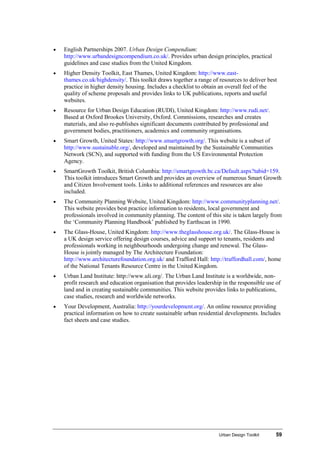 Urban Design Toolkit 59
• English Partnerships 2007. Urban Design Compendium:
http://www.urbandesigncompendium.co.uk/. Provides urban design principles, practical
guidelines and case studies from the United Kingdom.
• Higher Density Toolkit, East Thames, United Kingdom: http://www.east-
thames.co.uk/highdensity/. This toolkit draws together a range of resources to deliver best
practice in higher density housing. Includes a checklist to obtain an overall feel of the
quality of scheme proposals and provides links to UK publications, reports and useful
websites.
• Resource for Urban Design Education (RUDI), United Kingdom: http://www.rudi.net/.
Based at Oxford Brookes University, Oxford. Commissions, researches and creates
materials, and also re-publishes significant documents contributed by professional and
government bodies, practitioners, academics and community organisations.
• Smart Growth, United States: http://www.smartgrowth.org/. This website is a subset of
http://www.sustainable.org/, developed and maintained by the Sustainable Communities
Network (SCN), and supported with funding from the US Environmental Protection
Agency.
• SmartGrowth Toolkit, British Columbia: http://smartgrowth.bc.ca/Default.aspx?tabid=159.
This toolkit introduces Smart Growth and provides an overview of numerous Smart Growth
and Citizen Involvement tools. Links to additional references and resources are also
included.
• The Community Planning Website, United Kingdom: http://www.communityplanning.net/.
This website provides best practice information to residents, local government and
professionals involved in community planning. The content of this site is taken largely from
the ‘Community Planning Handbook’ published by Earthscan in 1990.
• The Glass-House, United Kingdom: http://www.theglasshouse.org.uk/. The Glass-House is
a UK design service offering design courses, advice and support to tenants, residents and
professionals working in neighbourhoods undergoing change and renewal. The Glass-
House is jointly managed by The Architecture Foundation:
http://www.architecturefoundation.org.uk/ and Trafford Hall: http://traffordhall.com/, home
of the National Tenants Resource Centre in the United Kingdom.
• Urban Land Institute: http://www.uli.org/. The Urban Land Institute is a worldwide, non-
profit research and education organisation that provides leadership in the responsible use of
land and in creating sustainable communities. This website provides links to publications,
case studies, research and worldwide networks.
• Your Development, Australia: http://yourdevelopment.org/. An online resource providing
practical information on how to create sustainable urban residential developments. Includes
fact sheets and case studies.
 