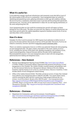 64 Urban Design Toolkit
What it’s useful for:
Local authorities manage significant infrastructure and community assets that deliver most of
the critical quality-of-life services to communities. Asset management plans are useful for
identifying and quantifying assets, gathering information on their age and condition, defining
the level of service a community wants those assets to provide and forecasting both operational
and renewal costs. Activities can be implemented to reduce the use and ongoing maintenance of
the assets and prolong their life.
Asset management plans are also useful for examining how growth will impact on future
demand for use of the assets. The plans can assess how the capacity of current infrastructure can
meet future growth and/or the capital expenditure required to maintain current levels of service
and where there will be constraints.
How it’s done:
Schedule 10 of the Local Government Act 2002 requires local authorities to define levels of
service for all assets and how those levels of service will be provided. The levels of service are
linked to community outcomes specified in long term council community plans.
There is no statutory requirement, however, to follow any particular framework when preparing
an asset management plan. The plans contain a description of the assets, details of service
levels, including how growth will be dealt with, planning assumptions and confidence levels,
improvement programmes, financial forecasts and how the plan will be implemented.
Recommended best practice is for asset management plans to deal with risk management,
optimised decision-making and integration issues.
References – New Zealand
• National Asset Management Steering Group (NAMS): http://www.nams.org.nz/Home
(118 KB). NAMS is a non-profit industry organisation that promotes best practice in asset
management in New Zealand. The website includes essential manuals and guidelines such
as The International Infrastructure Management Manual, Optimised Decision Making
Guidelines and Developing Levels of Service and Performance Measures Guidelines. It also
includes details of asset management related training.
• Office of the Auditor-General (OAG). The OAG carried out reviews of many New Zealand
local authority asset management plans in 2002/03 and 2006. Two reports detail criteria
used for assessing the plans and how councils have made progress between the two
reviews. Local Government: Results of the 2002/03 audits – asset management plans:
http://oag.govt.nz/local-govt/2002-03/part2-04.htm/?searchterm=asset management
(359 KB). Matters arising from the 2006-16 Long Term Council Community Plans – Asset
Management Planning: http://oag.govt.nz/local-govt/ltccp/part6.htm/?searchterm=asset
management (266 KB).
References – Overseas
• Department for Communities and Local Government, United Kingdom:
http://www.local.communities.gov.uk/finance/capital/assetmanagement.htm (13.8 KB).
Various online resources for UK local government asset management.
 