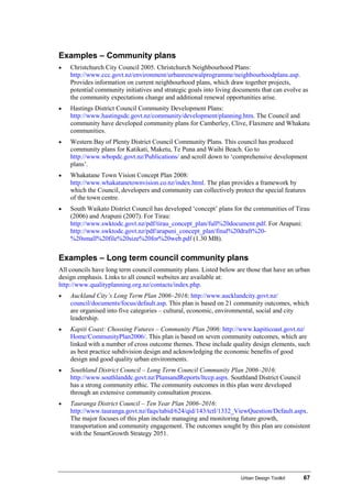 Urban Design Toolkit 67
Examples – Community plans
• Christchurch City Council 2005. Christchurch Neighbourhood Plans:
http://www.ccc.govt.nz/environment/urbanrenewalprogramme/neighbourhoodplans.asp.
Provides information on current neighbourhood plans, which draw together projects,
potential community initiatives and strategic goals into living documents that can evolve as
the community expectations change and additional renewal opportunities arise.
• Hastings District Council Community Development Plans:
http://www.hastingsdc.govt.nz/community/development/planning.htm. The Council and
community have developed community plans for Camberley, Clive, Flaxmere and Whakatu
communities.
• Western Bay of Plenty District Council Community Plans. This council has produced
community plans for Katikati, Maketu, Te Puna and Waihi Beach. Go to
http://www.wbopdc.govt.nz/Publications/ and scroll down to ‘comprehensive development
plans’.
• Whakatane Town Vision Concept Plan 2008:
http://www.whakatanetownvision.co.nz/index.html. The plan provides a framework by
which the Council, developers and community can collectively protect the special features
of the town centre.
• South Waikato District Council has developed ‘concept’ plans for the communities of Tirau
(2006) and Arapuni (2007). For Tirau:
http://www.swktodc.govt.nz/pdf/tirau_concept_plan/full%20document.pdf. For Arapuni:
http://www.swktodc.govt.nz/pdf/arapuni_concept_plan/final%20draft%20-
%20small%20file%20size%20for%20web.pdf (1.30 MB).
Examples – Long term council community plans
All councils have long term council community plans. Listed below are those that have an urban
design emphasis. Links to all council websites are available at:
http://www.qualityplanning.org.nz/contacts/index.php.
• Auckland City’s Long Term Plan 2006–2016: http://www.aucklandcity.govt.nz/
council/documents/focus/default.asp. This plan is based on 21 community outcomes, which
are organised into five categories – cultural, economic, environmental, social and city
leadership.
• Kapiti Coast: Choosing Futures – Community Plan 2006: http://www.kapiticoast.govt.nz/
Home/CommunityPlan2006/. This plan is based on seven community outcomes, which are
linked with a number of cross outcome themes. These include quality design elements, such
as best practice subdivision design and acknowledging the economic benefits of good
design and good quality urban environments.
• Southland District Council – Long Term Council Community Plan 2006–2016:
http://www.southlanddc.govt.nz/PlansandReports/ltccp.aspx. Southland District Council
has a strong community ethic. The community outcomes in this plan were developed
through an extensive community consultation process.
• Tauranga District Council – Ten Year Plan 2006–2016:
http://www.tauranga.govt.nz/faqs/tabid/624/qid/143/tctl/1332_ViewQuestion/Default.aspx.
The major focuses of this plan include managing and monitoring future growth,
transportation and community engagement. The outcomes sought by this plan are consistent
with the SmartGrowth Strategy 2051.
 