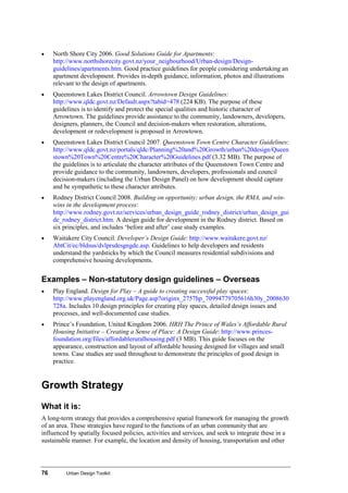 76 Urban Design Toolkit
• North Shore City 2006. Good Solutions Guide for Apartments:
http://www.northshorecity.govt.nz/your_neigbourhood/Urban-design/Design-
guidelines/apartments.htm. Good practice guidelines for people considering undertaking an
apartment development. Provides in-depth guidance, information, photos and illustrations
relevant to the design of apartments.
• Queenstown Lakes District Council. Arrowtown Design Guidelines:
http://www.qldc.govt.nz/Default.aspx?tabid=478 (224 KB). The purpose of these
guidelines is to identify and protect the special qualities and historic character of
Arrowtown. The guidelines provide assistance to the community, landowners, developers,
designers, planners, the Council and decision-makers when restoration, alterations,
development or redevelopment is proposed in Arrowtown.
• Queenstown Lakes District Council 2007. Queenstown Town Centre Character Guidelines:
http://www.qldc.govt.nz/portals/qldc/Planning%20and%20Growth/urban%20design/Queen
stown%20Town%20Centre%20Character%20Guidelines.pdf (3.32 MB). The purpose of
the guidelines is to articulate the character attributes of the Queenstown Town Centre and
provide guidance to the community, landowners, developers, professionals and council
decision-makers (including the Urban Design Panel) on how development should capture
and be sympathetic to these character attributes.
• Rodney District Council 2008. Building on opportunity; urban design, the RMA, and win-
wins in the development process:
http://www.rodney.govt.nz/services/urban_design_guide_rodney_district/urban_design_gui
de_rodney_district.htm. A design guide for development in the Rodney district. Based on
six principles, and includes ‘before and after’ case study examples.
• Waitakere City Council. Developer’s Design Guide: http://www.waitakere.govt.nz/
AbtCit/ec/bldsus/dvlprsdesgngde.asp. Guidelines to help developers and residents
understand the yardsticks by which the Council measures residential subdivisions and
comprehensive housing developments.
Examples – Non-statutory design guidelines – Overseas
• Play England. Design for Play – A guide to creating successful play spaces:
http://www.playengland.org.uk/Page.asp?originx_2757hp_70994779705616h30y_2008630
728a. Includes 10 design principles for creating play spaces, detailed design issues and
processes, and well-documented case studies.
• Prince’s Foundation, United Kingdom 2006. HRH The Prince of Wales’s Affordable Rural
Housing Initiative – Creating a Sense of Place: A Design Guide: http://www.princes-
foundation.org/files/affordableruralhousing.pdf (3 MB). This guide focuses on the
appearance, construction and layout of affordable housing designed for villages and small
towns. Case studies are used throughout to demonstrate the principles of good design in
practice.
Growth Strategy
What it is:
A long-term strategy that provides a comprehensive spatial framework for managing the growth
of an area. These strategies have regard to the functions of an urban community that are
influenced by spatially focused policies, activities and services, and seek to integrate these in a
sustainable manner. For example, the location and density of housing, transportation and other
 