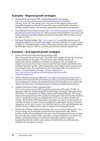 78 Urban Design Toolkit
Examples – Regional growth strategies
• Auckland Regional Council 1999. Auckland Regional Growth Strategy:
http://www.arc.govt.nz/albany/main/auckland/aucklands-growth/regional--
strategies_home.cfm. This strategy sets a vision for how the region’s growth can be
sustainably managed over the next 50 years. Key issues covered include: urban form,
housing, transport, business and economy, employment location and the environment.
• Nelson/Richmond Intensification Study: http://www.nelsoncitycouncil.co.nz/environment/-
plans/NUGS/intensification-study.htm. This joint project between Nelson City Council and
Tasman District Council helps address the need to accommodate 9000 new houses across
the region by 2026.
• Wellington Regional Strategy: http://www.wrs.govt.nz. A sustainable economic growth
strategy developed over two years by the region’s nine local authorities. It contains a range
of initiatives, including transport, housing, urban design and open spaces, aimed at getting
the Wellington region to realise its economic potential and to enhance regional form.
Examples – Sub-regional growth strategies
• Greater Christchurch Urban Development Strategy 2006:
http://www.greaterchristchurch.org.nz/. The intent of this strategy is to provide the primary
strategic direction for the greater Christchurch area and establish a basis for all
organisations and the community to cooperatively manage growth. It considers the
complexity and inter-relationships of issues around land use, transport and infrastructure,
including community facilities, while incorporating social, health, cultural, economic and
environmental values. See also Ministry for the Environment 2008. Urban Design Case
Studies: Urban Development Strategy – Greater Christchurch:
http://www.mfe.govt.nz/publications/urban/urban-design-case-studies-
may08/html/page8.html.
• Nelson Urban Growth Strategy 2006: http://www.nelsoncitycouncil.co.nz/environment/-
plans/NUGS/NUGS-PDFs/NUGS%20Strategy%20Document-00.pdf (326 KB). Sets out
several proposals for dealing with population growth and residential land use needs in the
Nelson City Council area. It includes strategies and proposed implementation options.
• Northern and Western Sectors Agreement 2001:
http://www.waitakere.govt.nz/AbtCnl/pp/pdf/sectoragrmntoct2001.pdf (1.70 MB). An
agreement under the Auckland Regional Growth Strategy between the following councils:
North Shore City, Waitakere City, Rodney District and Auckland Regional. The strategy
allocates future population growth capacities by sub-regional and territorial areas, based on
analysis of population projections and application of the key principles outlined in the
strategy. The Northern and Western Sectors Agreement sets out how the allocated growth
capacities for these two sectors can be accommodated in appropriate locations, form and
sequencing over the next 20 years. It also identifies and sets in place agreed principles and
methods/actions to address the key issues associated with managing this growth.
• Western Bay of Plenty, SmartGrowth Strategy: http://www.smartgrowthbop.org.nz/. This
50-year strategy was developed by SmartGrowth and implemented in May 2004. It
provides a context for considering the sub-region’s growth-management decisions and how
they may affect the welfare of future generations. A range of initiatives is covered by this
strategy, including the location of housing and employment and their impact on
transportation networks, and the need to protect versatile land resources that provide a
strong base for the region’s economy.
 
