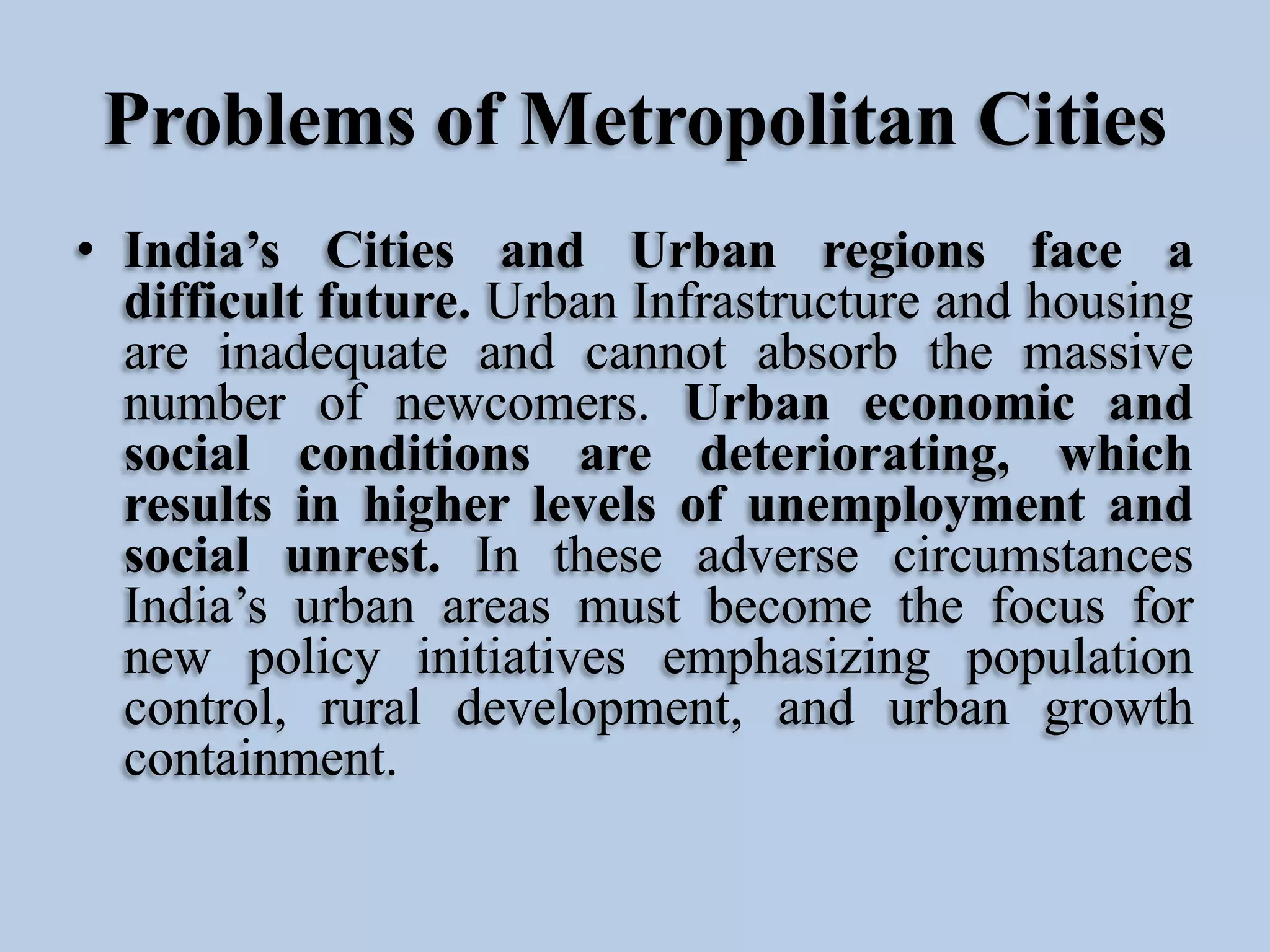 Problems of Metropolitan Cities
• India’s Cities and Urban regions face a
difficult future. Urban Infrastructure and housing
are inadequate and cannot absorb the massive
number of newcomers. Urban economic and
social conditions are deteriorating, which
results in higher levels of unemployment and
social unrest. In these adverse circumstances
India’s urban areas must become the focus for
new policy initiatives emphasizing population
control, rural development, and urban growth
containment.

 