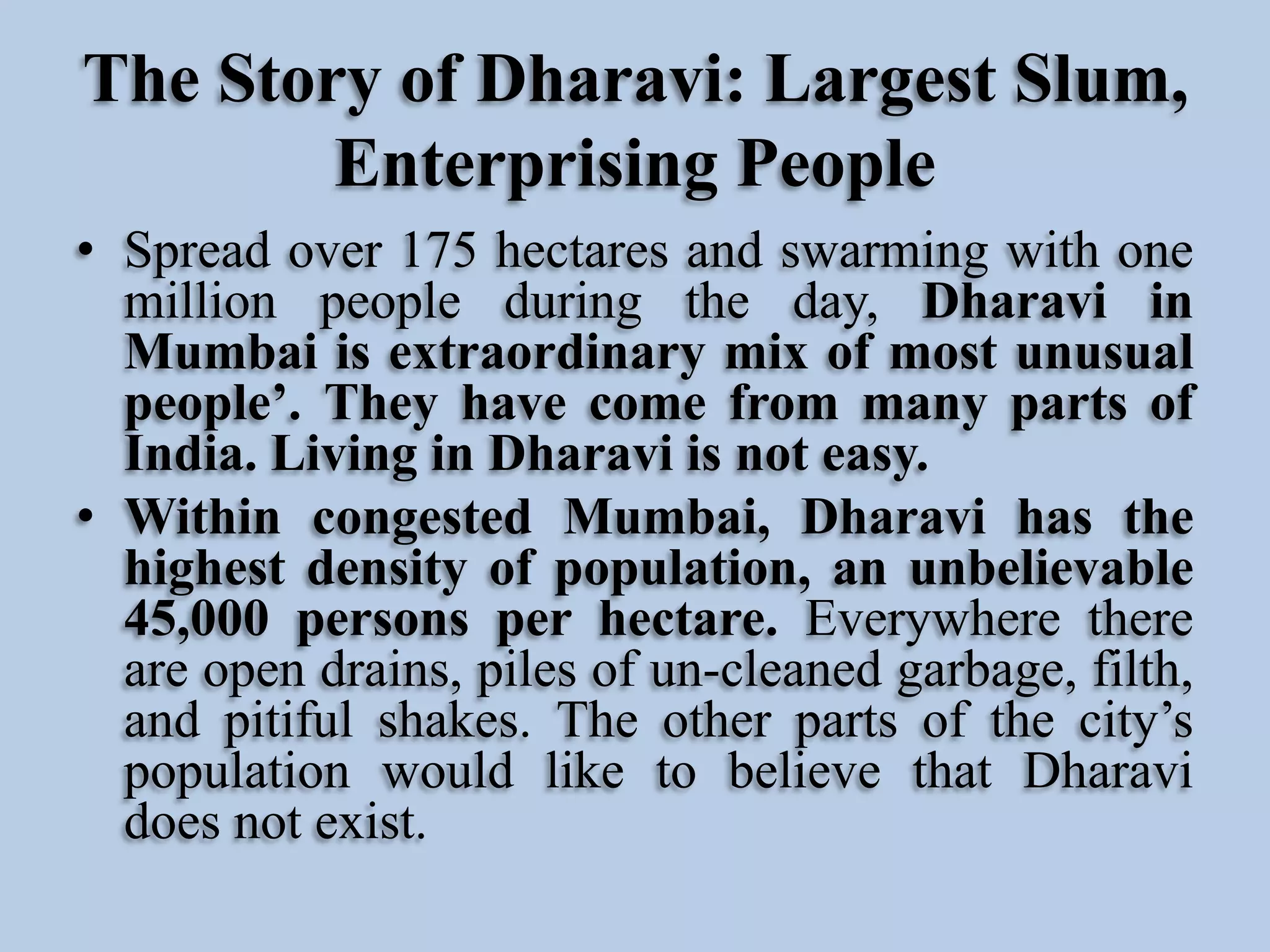The Story of Dharavi: Largest Slum,
Enterprising People
• Spread over 175 hectares and swarming with one
million people during the day, Dharavi in
Mumbai is extraordinary mix of most unusual
people’. They have come from many parts of
India. Living in Dharavi is not easy.
• Within congested Mumbai, Dharavi has the
highest density of population, an unbelievable
45,000 persons per hectare. Everywhere there
are open drains, piles of un-cleaned garbage, filth,
and pitiful shakes. The other parts of the city’s
population would like to believe that Dharavi
does not exist.

 