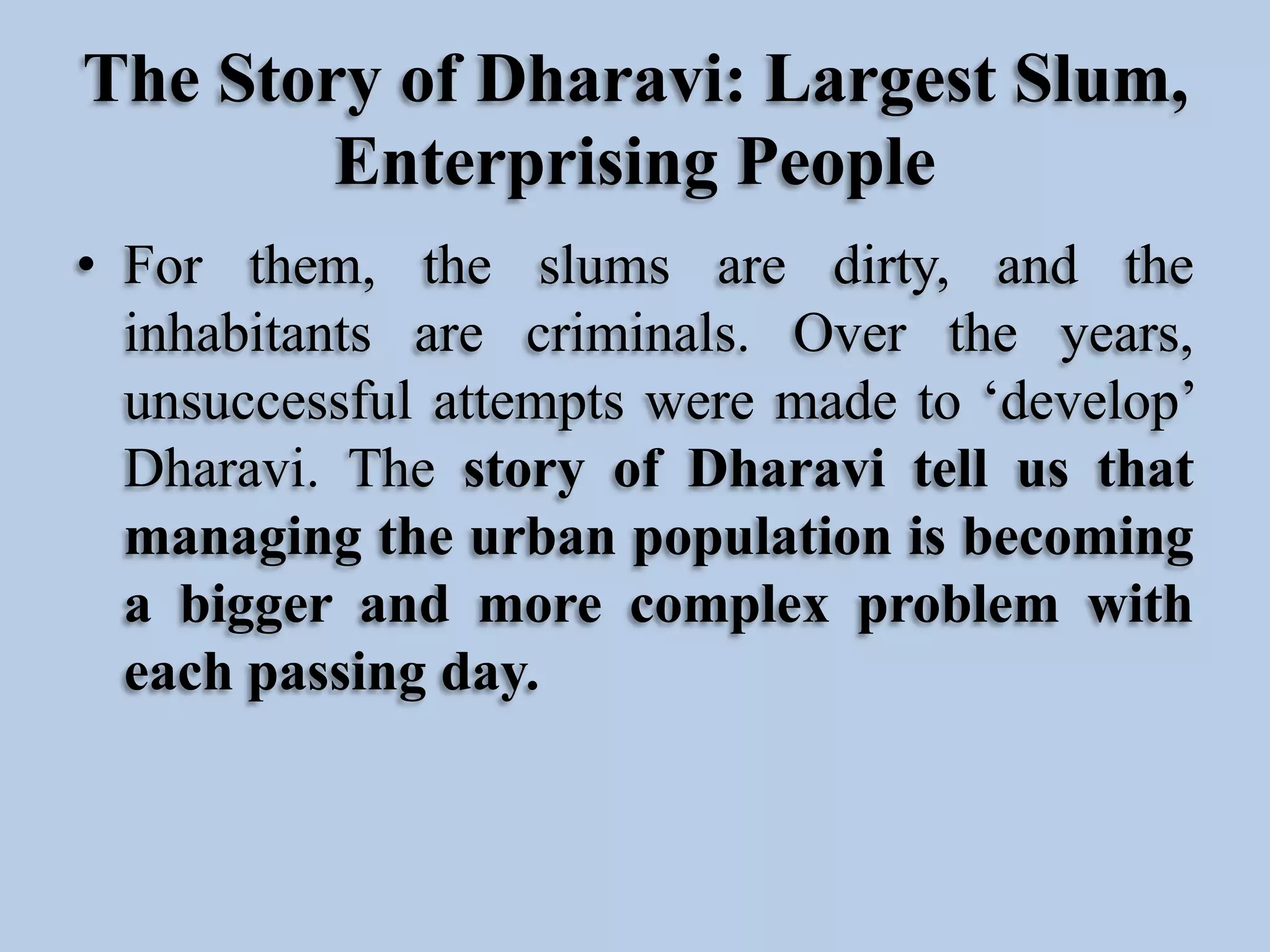 The Story of Dharavi: Largest Slum,
Enterprising People
• For them, the slums are dirty, and the
inhabitants are criminals. Over the years,
unsuccessful attempts were made to ‘develop’
Dharavi. The story of Dharavi tell us that
managing the urban population is becoming
a bigger and more complex problem with
each passing day.

 