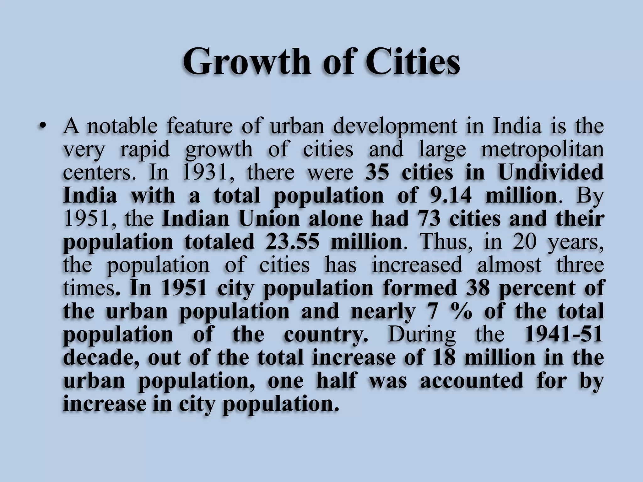 Growth of Cities
• A notable feature of urban development in India is the
very rapid growth of cities and large metropolitan
centers. In 1931, there were 35 cities in Undivided
India with a total population of 9.14 million. By
1951, the Indian Union alone had 73 cities and their
population totaled 23.55 million. Thus, in 20 years,
the population of cities has increased almost three
times. In 1951 city population formed 38 percent of
the urban population and nearly 7 % of the total
population of the country. During the 1941-51
decade, out of the total increase of 18 million in the
urban population, one half was accounted for by
increase in city population.

 