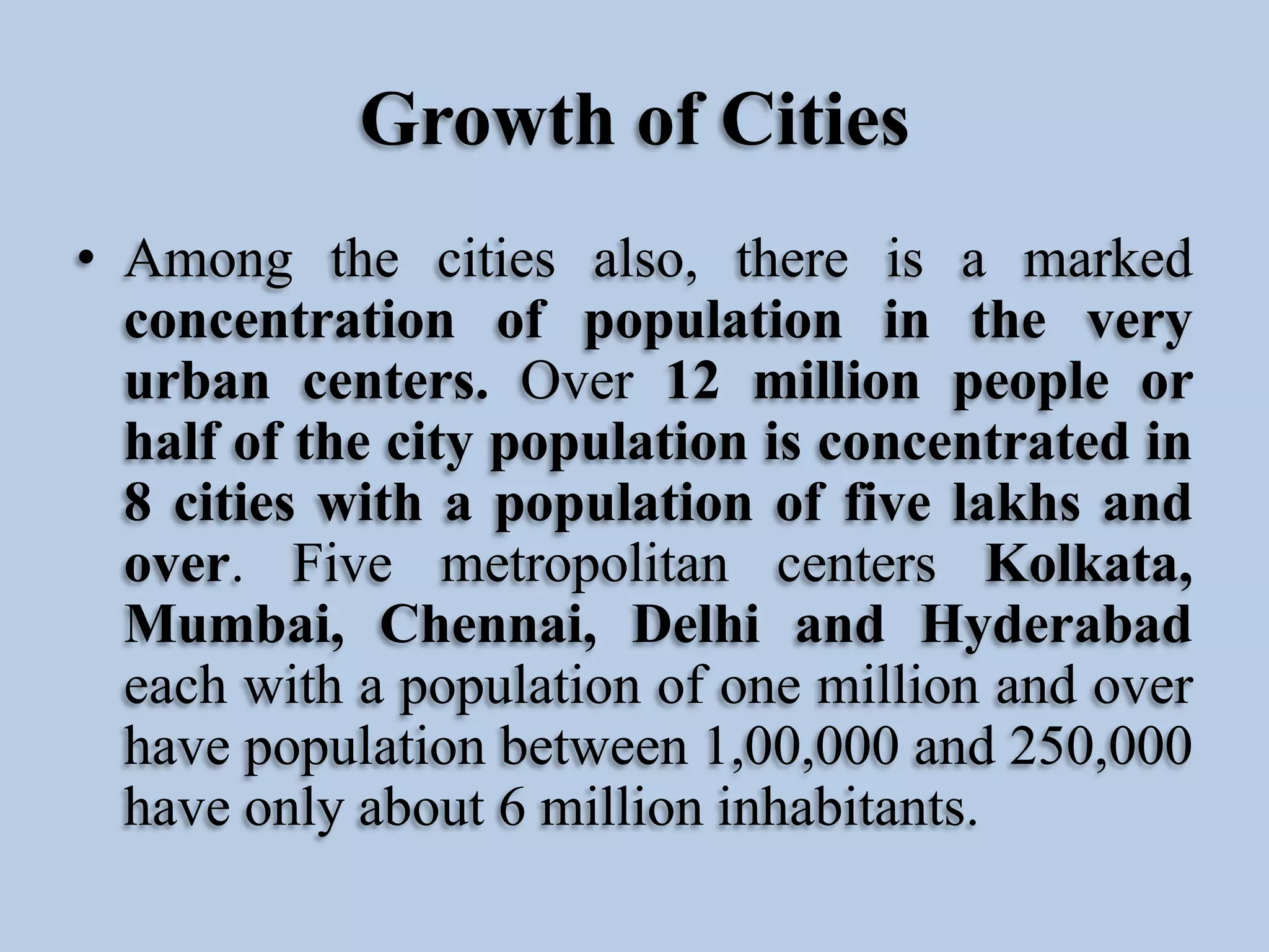 Growth of Cities
• Among the cities also, there is a marked
concentration of population in the very
urban centers. Over 12 million people or
half of the city population is concentrated in
8 cities with a population of five lakhs and
over. Five metropolitan centers Kolkata,
Mumbai, Chennai, Delhi and Hyderabad
each with a population of one million and over
have population between 1,00,000 and 250,000
have only about 6 million inhabitants.

 