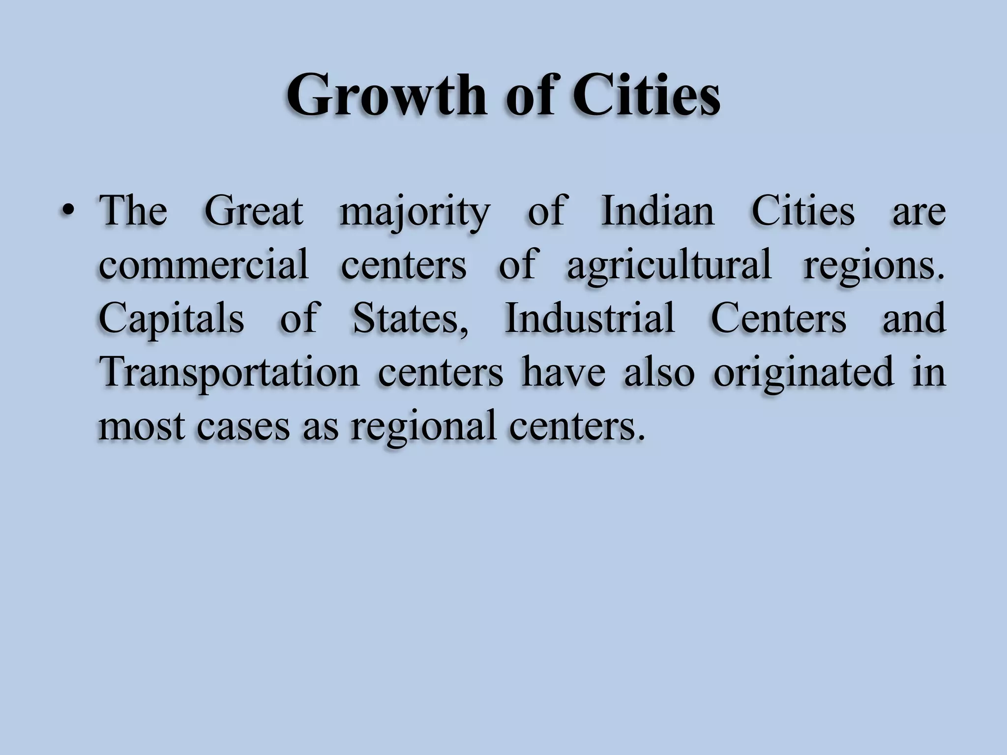 Growth of Cities
• The Great majority of Indian Cities are
commercial centers of agricultural regions.
Capitals of States, Industrial Centers and
Transportation centers have also originated in
most cases as regional centers.

 