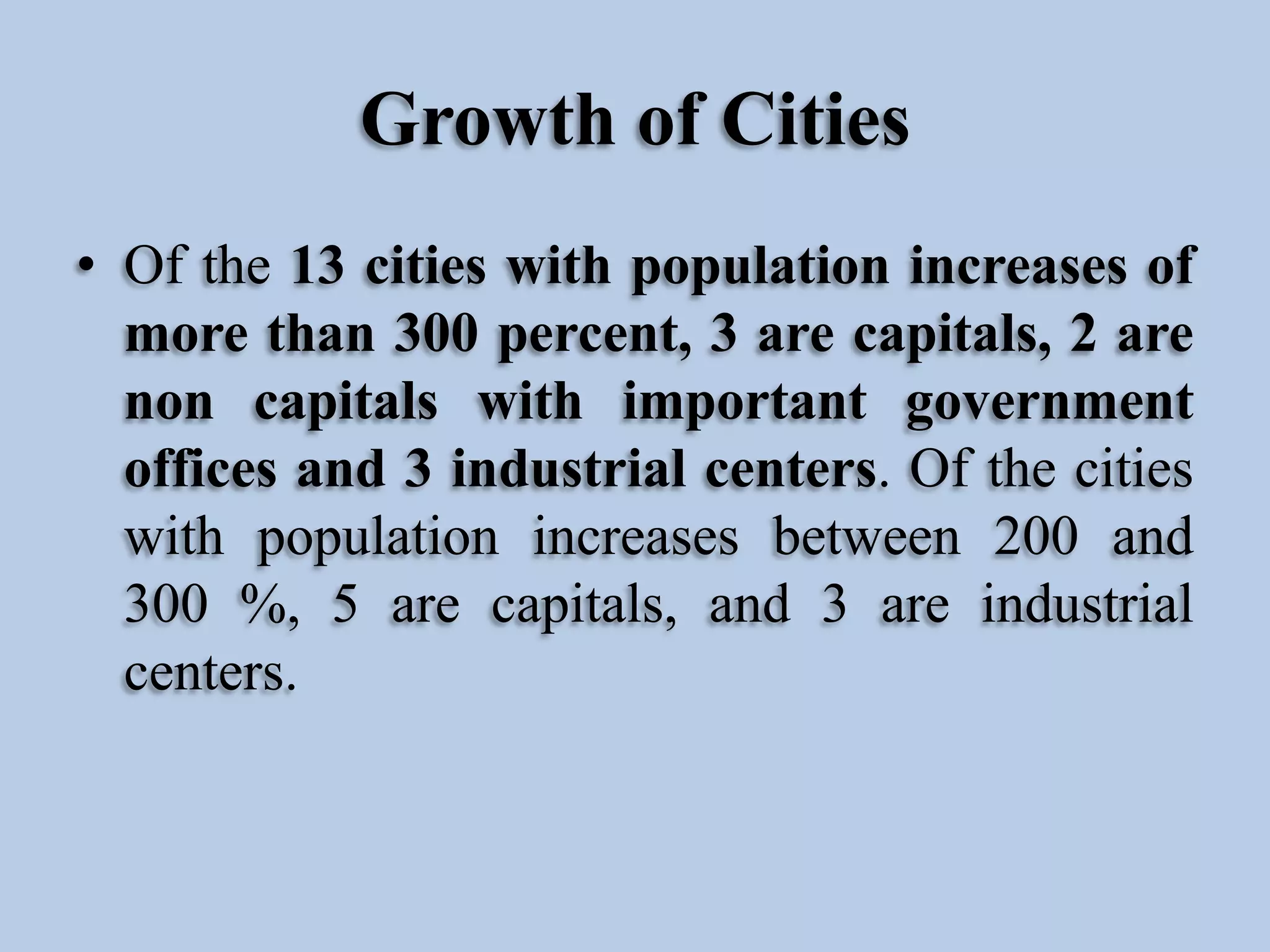 Growth of Cities
• Of the 13 cities with population increases of
more than 300 percent, 3 are capitals, 2 are
non capitals with important government
offices and 3 industrial centers. Of the cities
with population increases between 200 and
300 %, 5 are capitals, and 3 are industrial
centers.

 