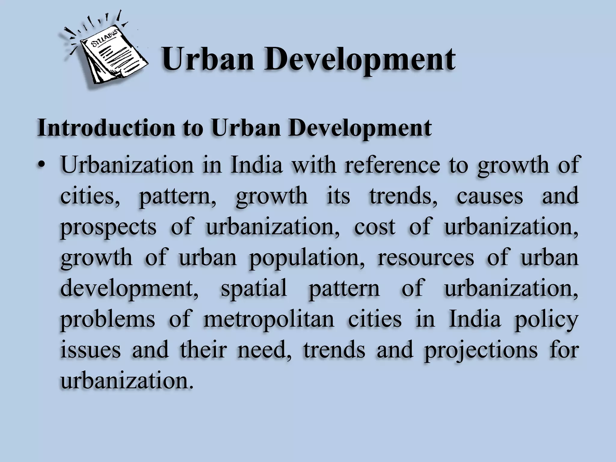 Urban Development
Introduction to Urban Development
• Urbanization in India with reference to growth of
cities, pattern, growth its trends, causes and
prospects of urbanization, cost of urbanization,
growth of urban population, resources of urban
development, spatial pattern of urbanization,
problems of metropolitan cities in India policy
issues and their need, trends and projections for
urbanization.

 