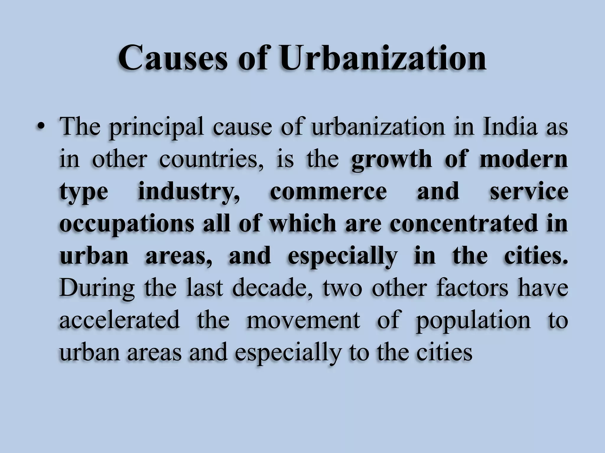 Causes of Urbanization
• The principal cause of urbanization in India as
in other countries, is the growth of modern
type industry, commerce and service
occupations all of which are concentrated in
urban areas, and especially in the cities.
During the last decade, two other factors have
accelerated the movement of population to
urban areas and especially to the cities

 