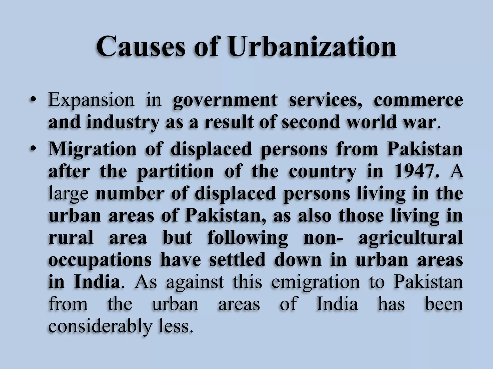 Causes of Urbanization
• Expansion in government services, commerce
and industry as a result of second world war.
• Migration of displaced persons from Pakistan
after the partition of the country in 1947. A
large number of displaced persons living in the
urban areas of Pakistan, as also those living in
rural area but following non- agricultural
occupations have settled down in urban areas
in India. As against this emigration to Pakistan
from the urban areas of India has been
considerably less.

 