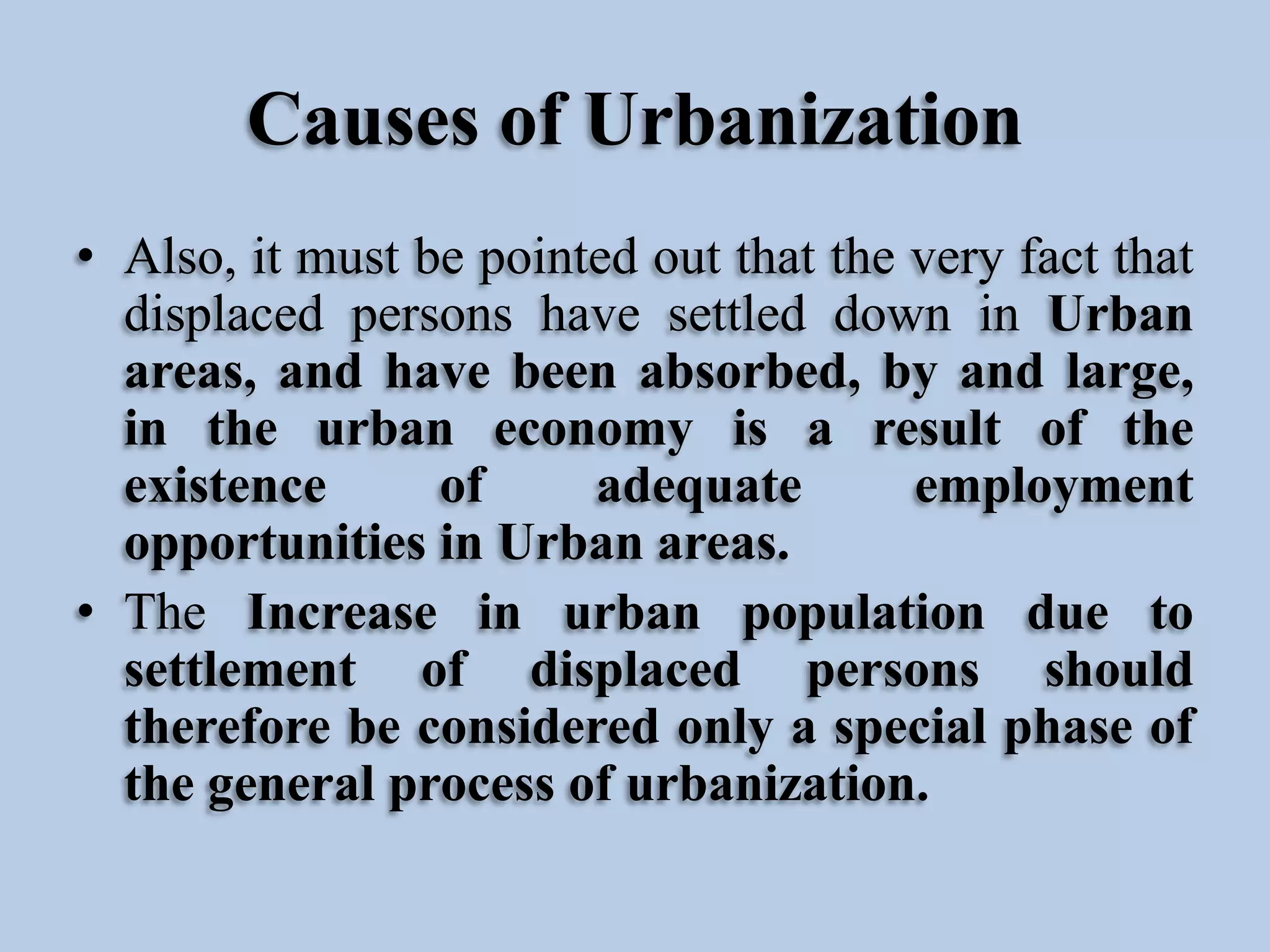 Causes of Urbanization
• Also, it must be pointed out that the very fact that
displaced persons have settled down in Urban
areas, and have been absorbed, by and large,
in the urban economy is a result of the
existence
of
adequate
employment
opportunities in Urban areas.
• The Increase in urban population due to
settlement of displaced persons should
therefore be considered only a special phase of
the general process of urbanization.

 