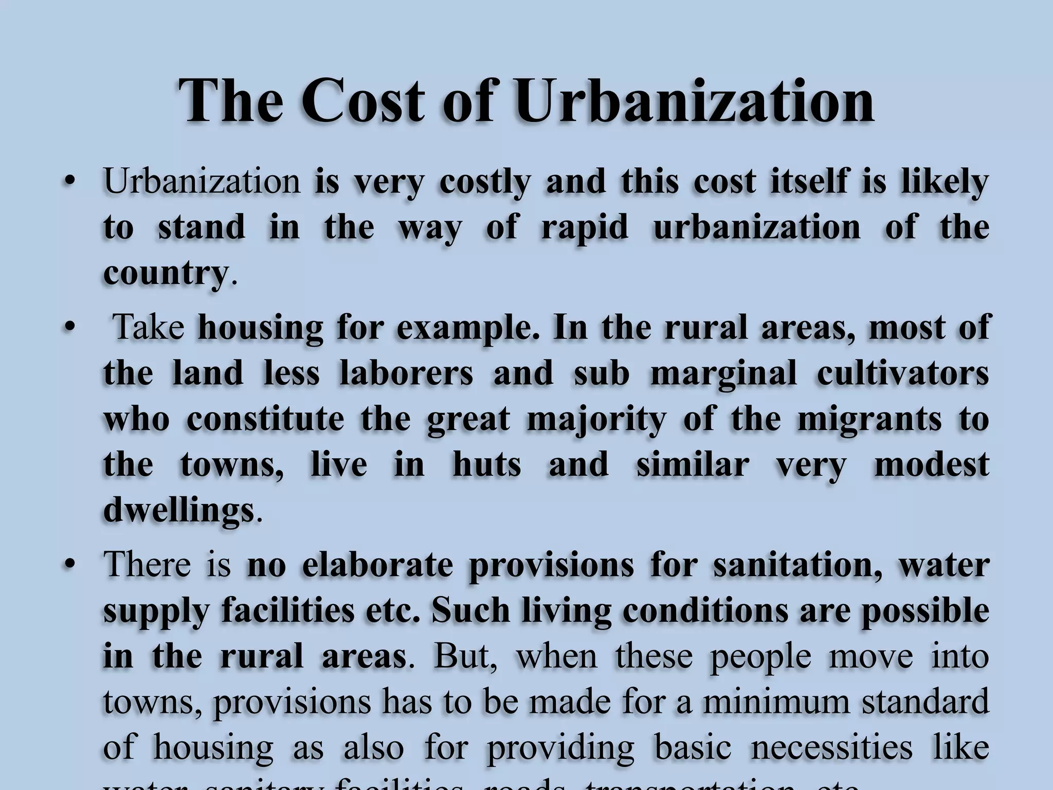 The Cost of Urbanization
• Urbanization is very costly and this cost itself is likely
to stand in the way of rapid urbanization of the
country.
• Take housing for example. In the rural areas, most of
the land less laborers and sub marginal cultivators
who constitute the great majority of the migrants to
the towns, live in huts and similar very modest
dwellings.
• There is no elaborate provisions for sanitation, water
supply facilities etc. Such living conditions are possible
in the rural areas. But, when these people move into
towns, provisions has to be made for a minimum standard
of housing as also for providing basic necessities like

 