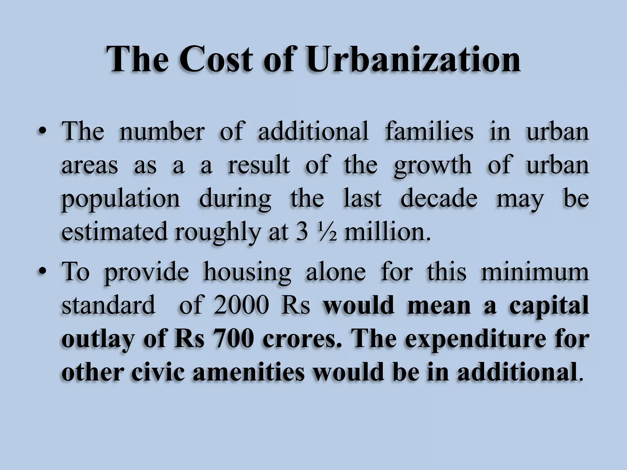 The Cost of Urbanization
• The number of additional families in urban
areas as a a result of the growth of urban
population during the last decade may be
estimated roughly at 3 ½ million.
• To provide housing alone for this minimum
standard of 2000 Rs would mean a capital
outlay of Rs 700 crores. The expenditure for
other civic amenities would be in additional.

 