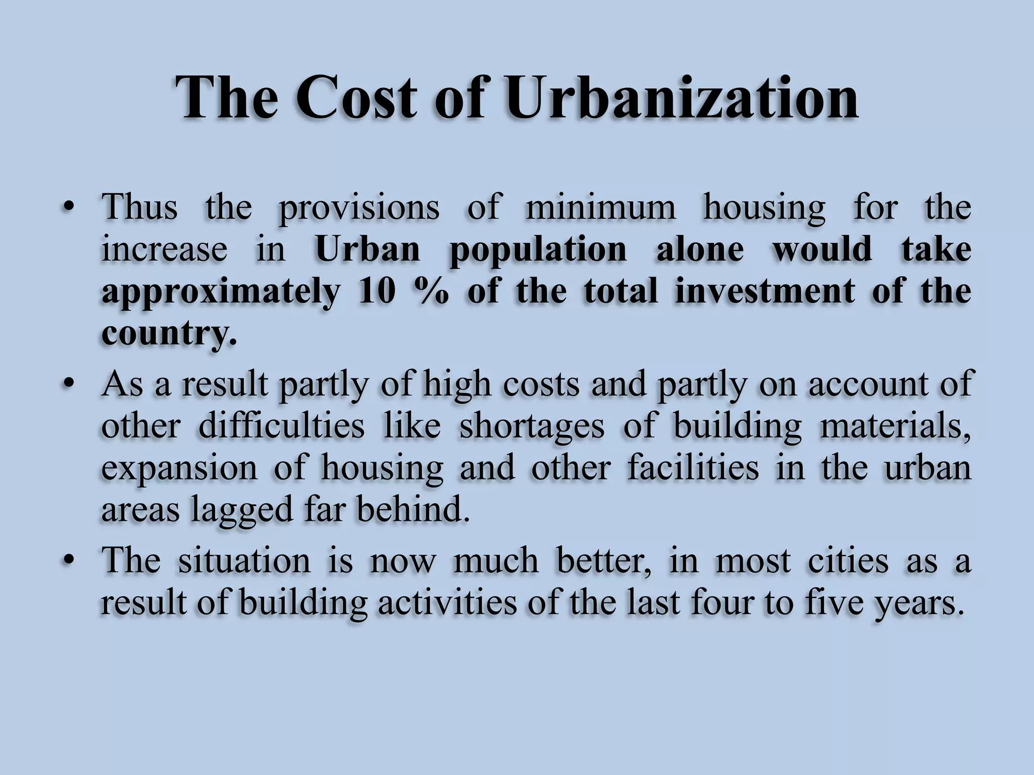 The Cost of Urbanization
• Thus the provisions of minimum housing for the
increase in Urban population alone would take
approximately 10 % of the total investment of the
country.
• As a result partly of high costs and partly on account of
other difficulties like shortages of building materials,
expansion of housing and other facilities in the urban
areas lagged far behind.
• The situation is now much better, in most cities as a
result of building activities of the last four to five years.

 