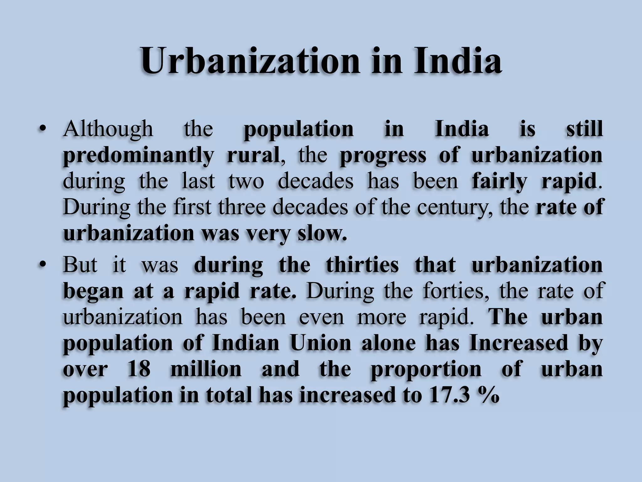 Urbanization in India
• Although the population in India is still
predominantly rural, the progress of urbanization
during the last two decades has been fairly rapid.
During the first three decades of the century, the rate of
urbanization was very slow.
• But it was during the thirties that urbanization
began at a rapid rate. During the forties, the rate of
urbanization has been even more rapid. The urban
population of Indian Union alone has Increased by
over 18 million and the proportion of urban
population in total has increased to 17.3 %

 