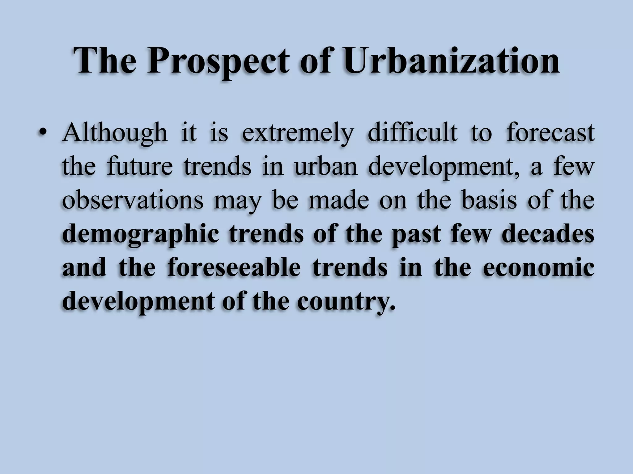The Prospect of Urbanization
• Although it is extremely difficult to forecast
the future trends in urban development, a few
observations may be made on the basis of the
demographic trends of the past few decades
and the foreseeable trends in the economic
development of the country.

 