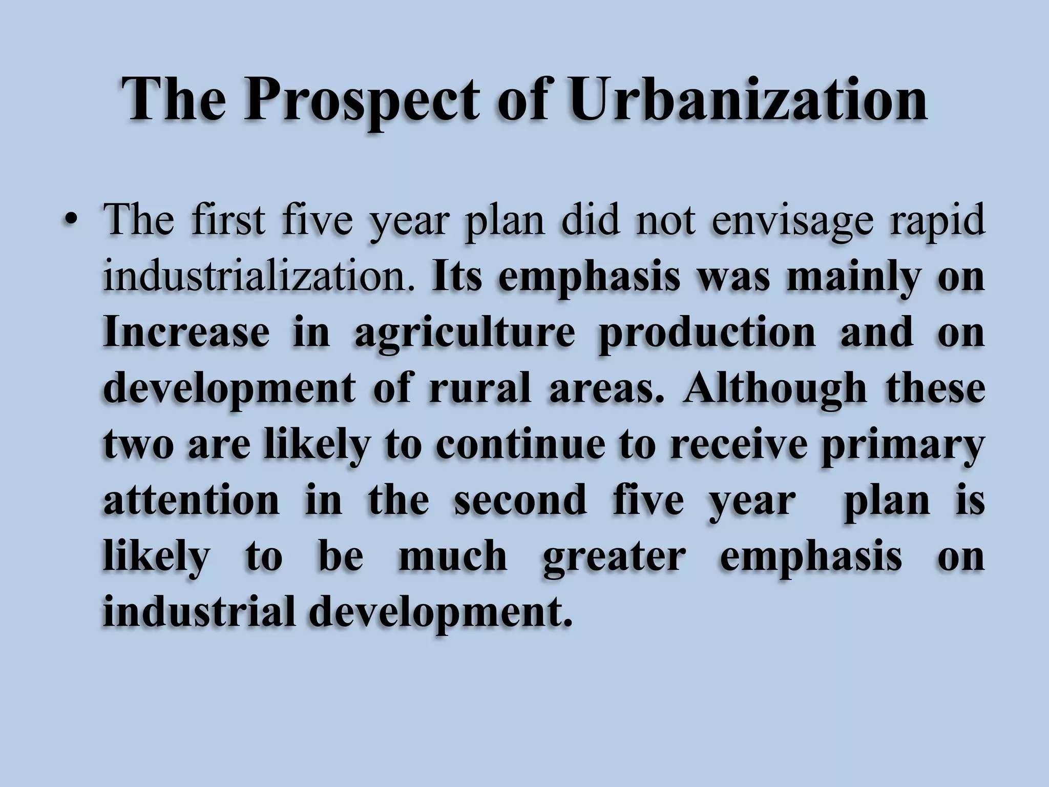 The Prospect of Urbanization
• The first five year plan did not envisage rapid
industrialization. Its emphasis was mainly on
Increase in agriculture production and on
development of rural areas. Although these
two are likely to continue to receive primary
attention in the second five year plan is
likely to be much greater emphasis on
industrial development.

 