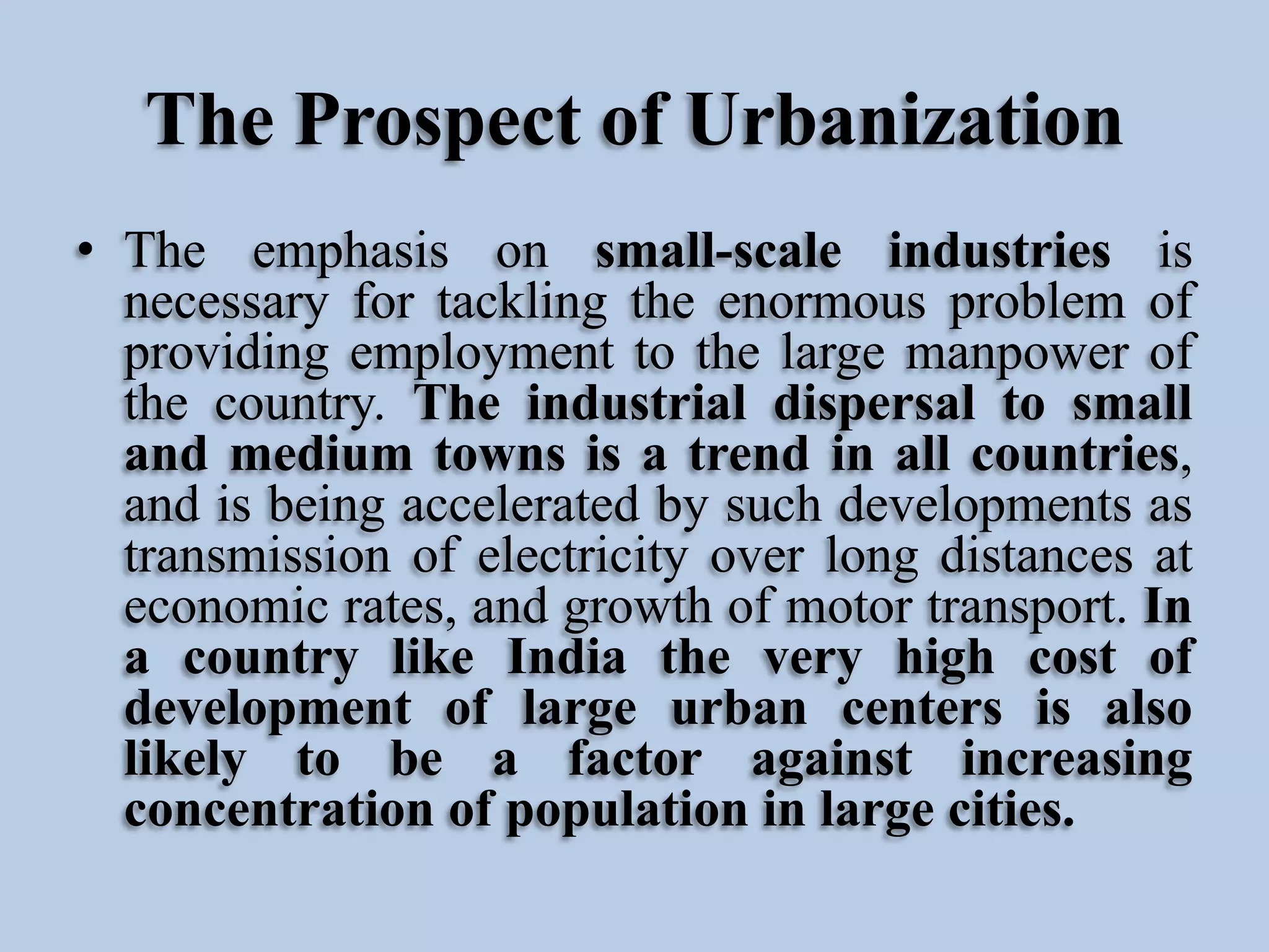 The Prospect of Urbanization
• The emphasis on small-scale industries is
necessary for tackling the enormous problem of
providing employment to the large manpower of
the country. The industrial dispersal to small
and medium towns is a trend in all countries,
and is being accelerated by such developments as
transmission of electricity over long distances at
economic rates, and growth of motor transport. In
a country like India the very high cost of
development of large urban centers is also
likely to be a factor against increasing
concentration of population in large cities.

 