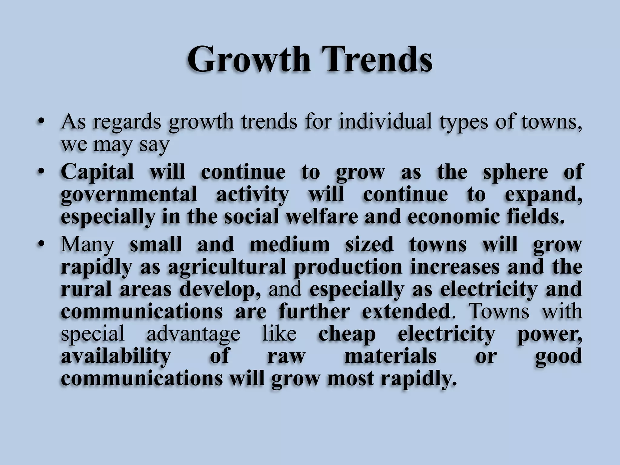 Growth Trends
• As regards growth trends for individual types of towns,
we may say
• Capital will continue to grow as the sphere of
governmental activity will continue to expand,
especially in the social welfare and economic fields.
• Many small and medium sized towns will grow
rapidly as agricultural production increases and the
rural areas develop, and especially as electricity and
communications are further extended. Towns with
special advantage like cheap electricity power,
availability
of
raw
materials
or
good
communications will grow most rapidly.

 