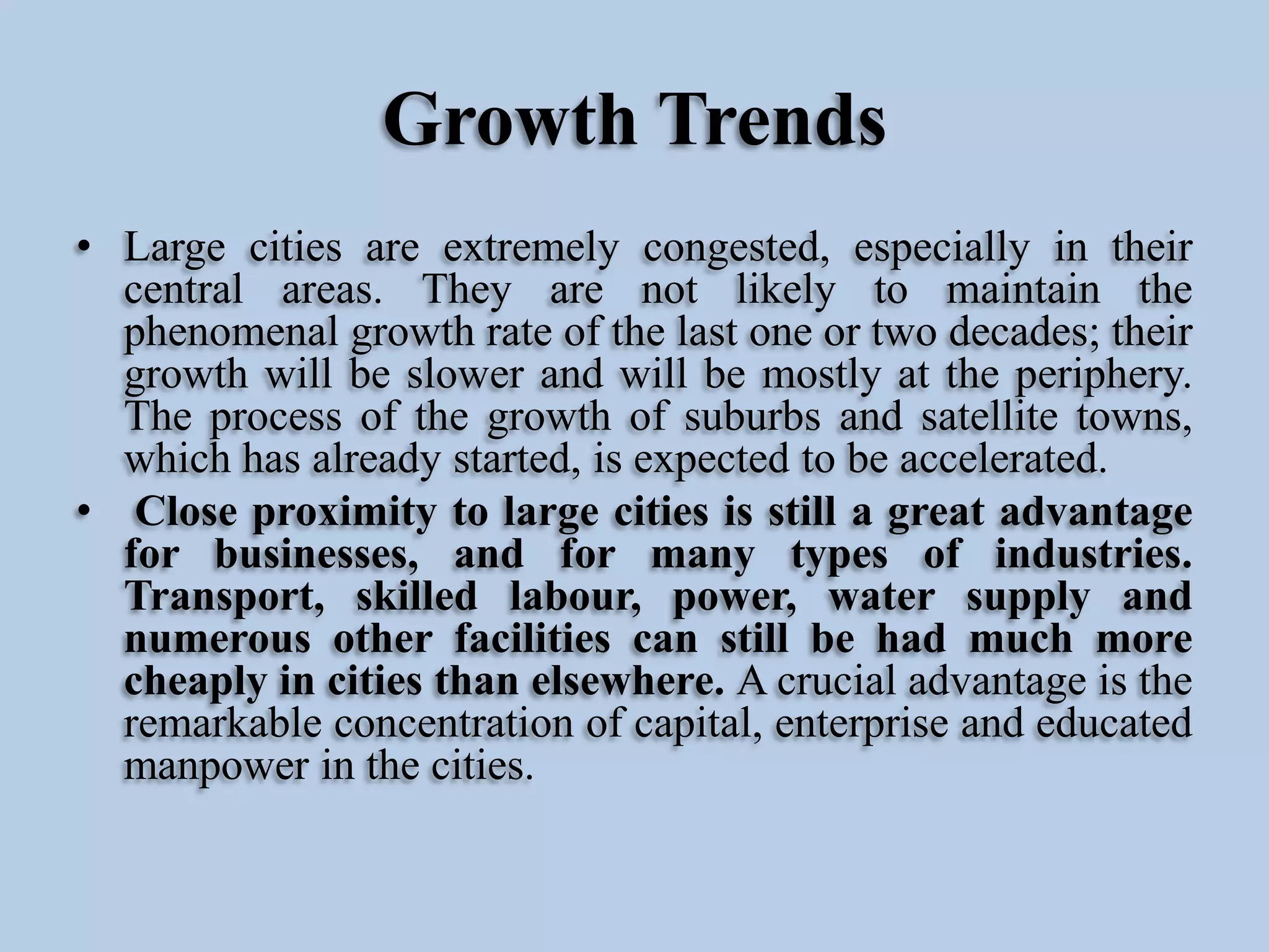 Growth Trends
• Large cities are extremely congested, especially in their
central areas. They are not likely to maintain the
phenomenal growth rate of the last one or two decades; their
growth will be slower and will be mostly at the periphery.
The process of the growth of suburbs and satellite towns,
which has already started, is expected to be accelerated.
• Close proximity to large cities is still a great advantage
for businesses, and for many types of industries.
Transport, skilled labour, power, water supply and
numerous other facilities can still be had much more
cheaply in cities than elsewhere. A crucial advantage is the
remarkable concentration of capital, enterprise and educated
manpower in the cities.

 