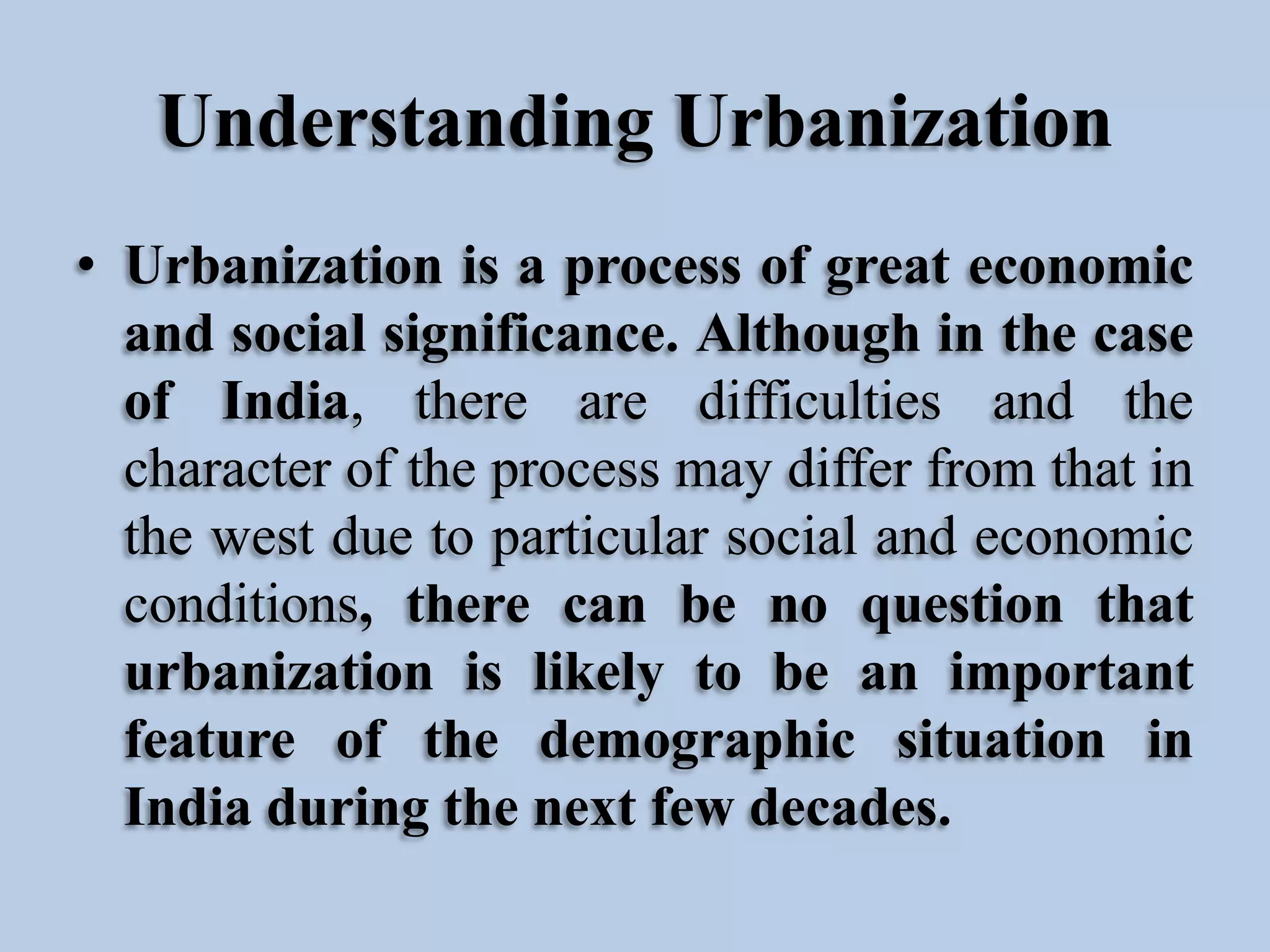Understanding Urbanization
• Urbanization is a process of great economic
and social significance. Although in the case
of India, there are difficulties and the
character of the process may differ from that in
the west due to particular social and economic
conditions, there can be no question that
urbanization is likely to be an important
feature of the demographic situation in
India during the next few decades.

 