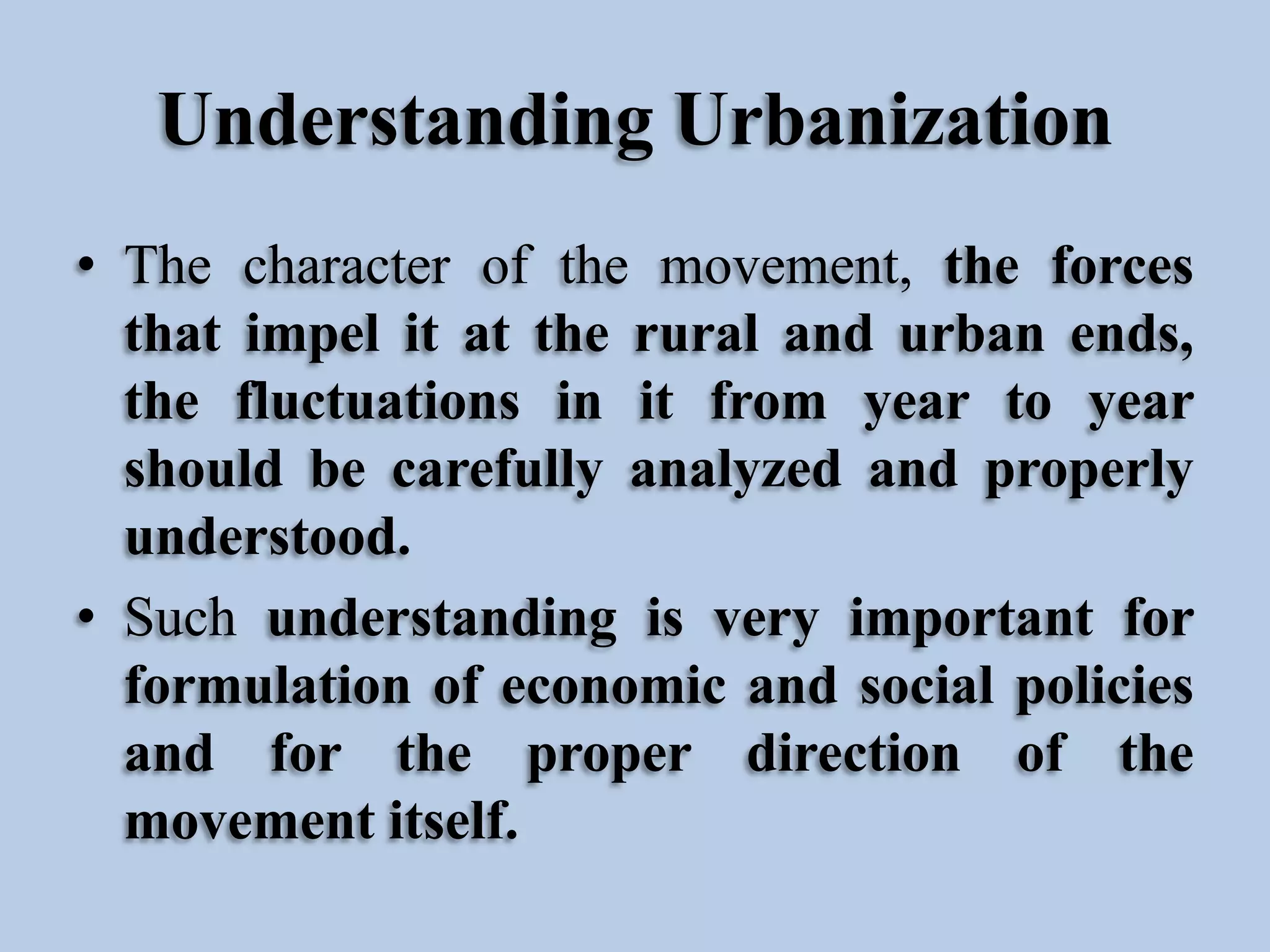 Understanding Urbanization
• The character of the movement, the forces
that impel it at the rural and urban ends,
the fluctuations in it from year to year
should be carefully analyzed and properly
understood.
• Such understanding is very important for
formulation of economic and social policies
and for the proper direction of the
movement itself.

 