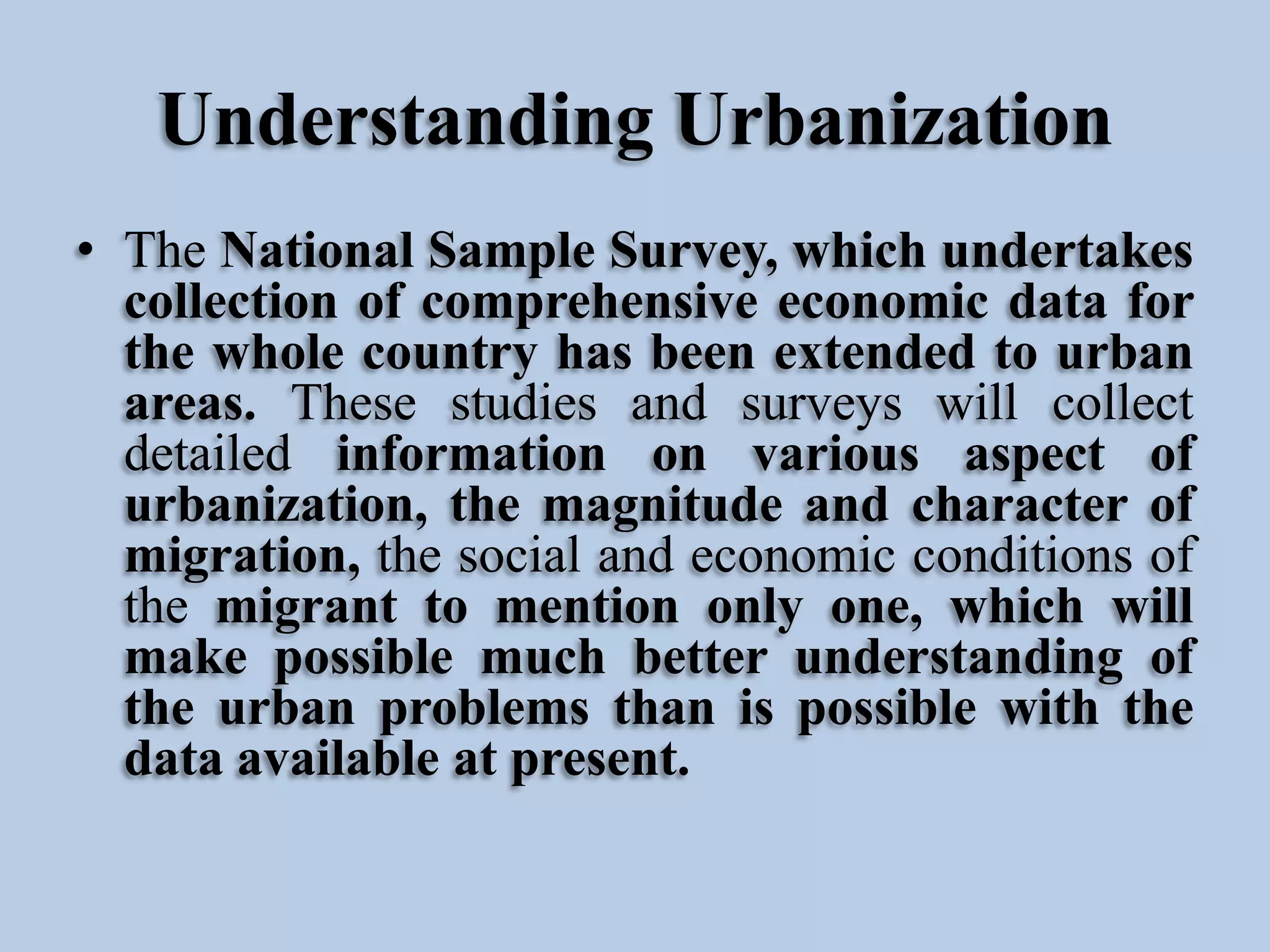 Understanding Urbanization
• The National Sample Survey, which undertakes
collection of comprehensive economic data for
the whole country has been extended to urban
areas. These studies and surveys will collect
detailed information on various aspect of
urbanization, the magnitude and character of
migration, the social and economic conditions of
the migrant to mention only one, which will
make possible much better understanding of
the urban problems than is possible with the
data available at present.

 