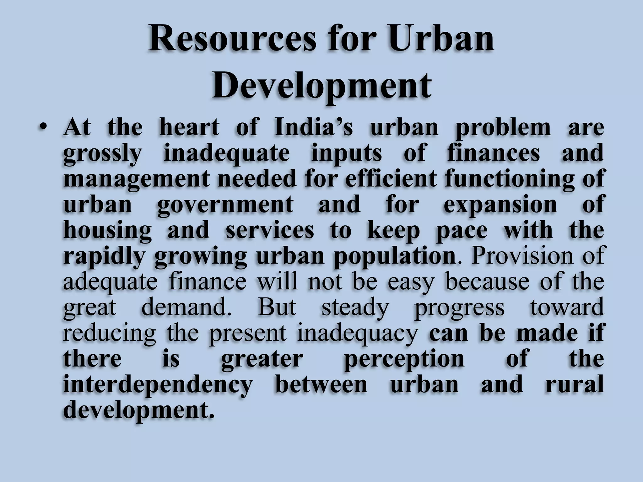 Resources for Urban
Development
• At the heart of India’s urban problem are
grossly inadequate inputs of finances and
management needed for efficient functioning of
urban government and for expansion of
housing and services to keep pace with the
rapidly growing urban population. Provision of
adequate finance will not be easy because of the
great demand. But steady progress toward
reducing the present inadequacy can be made if
there
is
greater perception
of
the
interdependency between urban and rural
development.

 