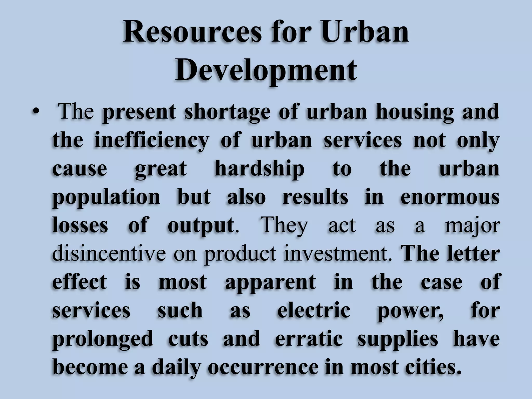 Resources for Urban
Development
• The present shortage of urban housing and
the inefficiency of urban services not only
cause great hardship to the urban
population but also results in enormous
losses of output. They act as a major
disincentive on product investment. The letter
effect is most apparent in the case of
services such as electric power, for
prolonged cuts and erratic supplies have
become a daily occurrence in most cities.

 
