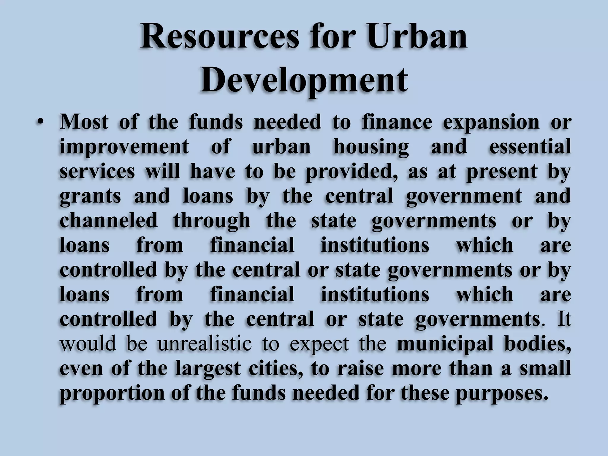 Resources for Urban
Development
• Most of the funds needed to finance expansion or
improvement of urban housing and essential
services will have to be provided, as at present by
grants and loans by the central government and
channeled through the state governments or by
loans from financial institutions which are
controlled by the central or state governments or by
loans from financial institutions which are
controlled by the central or state governments. It
would be unrealistic to expect the municipal bodies,
even of the largest cities, to raise more than a small
proportion of the funds needed for these purposes.

 