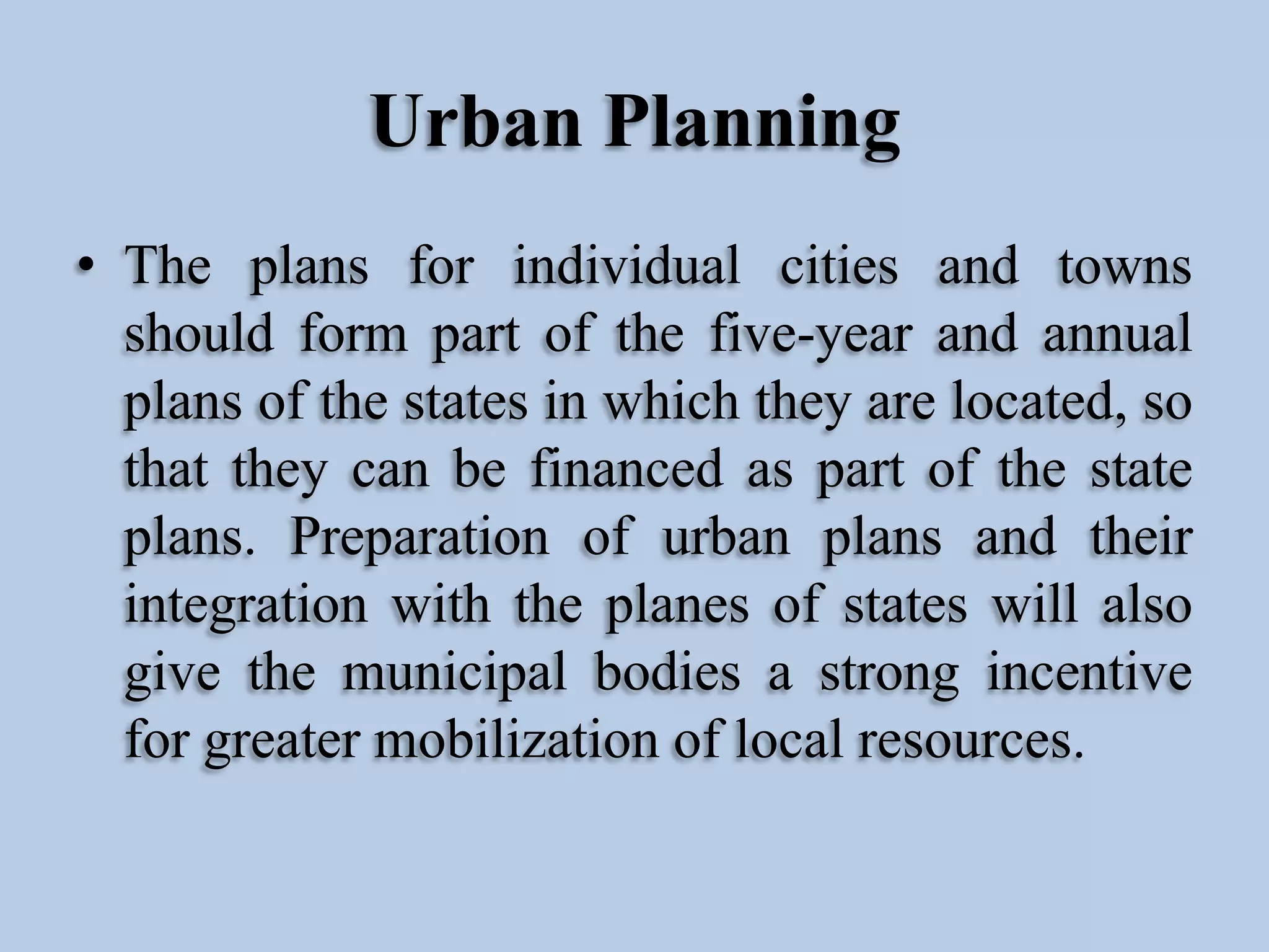 Urban Planning
• The plans for individual cities and towns
should form part of the five-year and annual
plans of the states in which they are located, so
that they can be financed as part of the state
plans. Preparation of urban plans and their
integration with the planes of states will also
give the municipal bodies a strong incentive
for greater mobilization of local resources.

 