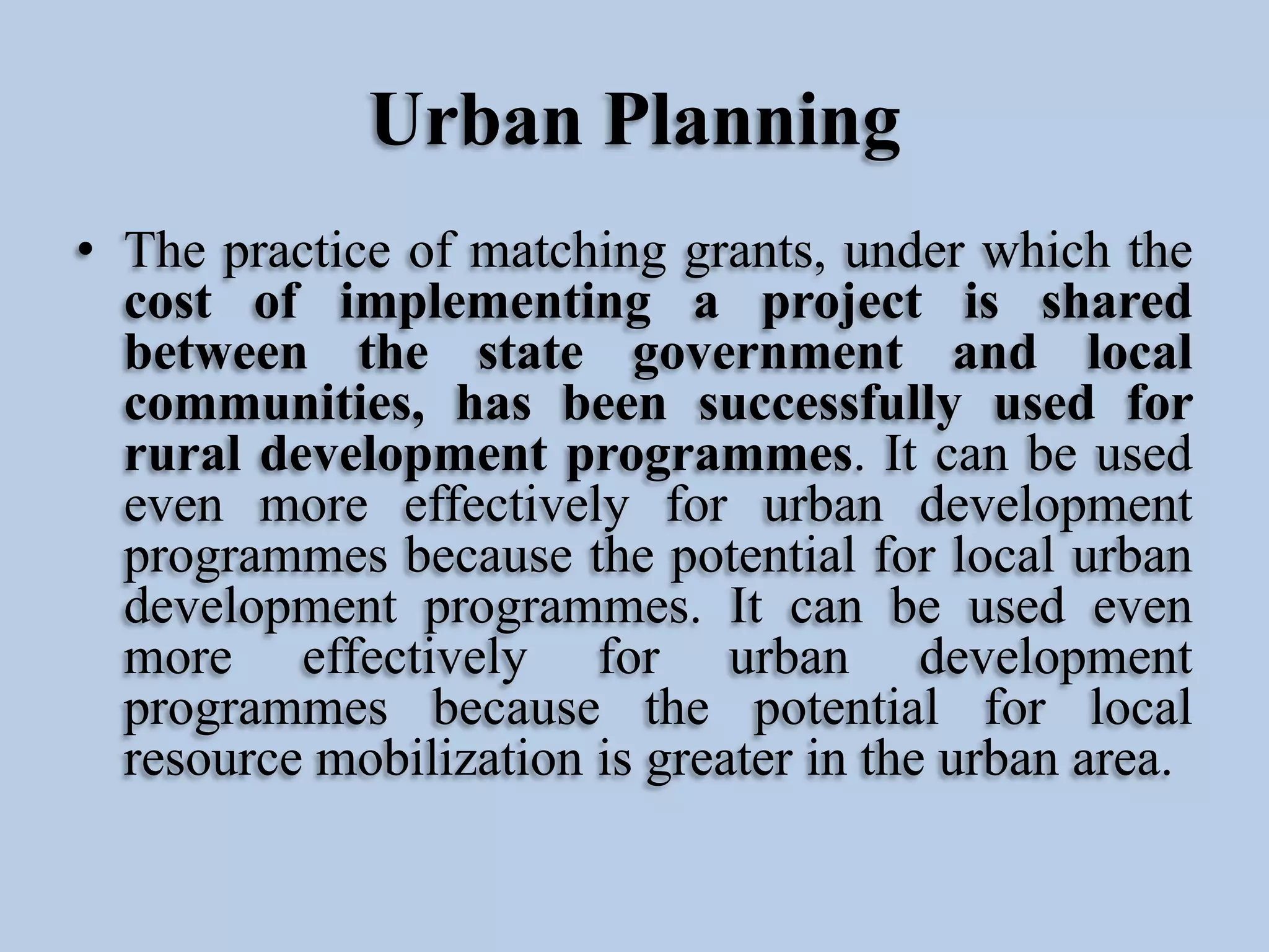 Urban Planning
• The practice of matching grants, under which the
cost of implementing a project is shared
between the state government and local
communities, has been successfully used for
rural development programmes. It can be used
even more effectively for urban development
programmes because the potential for local urban
development programmes. It can be used even
more effectively for urban development
programmes because the potential for local
resource mobilization is greater in the urban area.

 