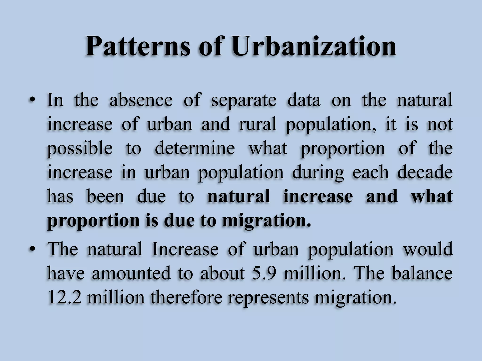 Patterns of Urbanization
• In the absence of separate data on the natural
increase of urban and rural population, it is not
possible to determine what proportion of the
increase in urban population during each decade
has been due to natural increase and what
proportion is due to migration.
• The natural Increase of urban population would
have amounted to about 5.9 million. The balance
12.2 million therefore represents migration.

 