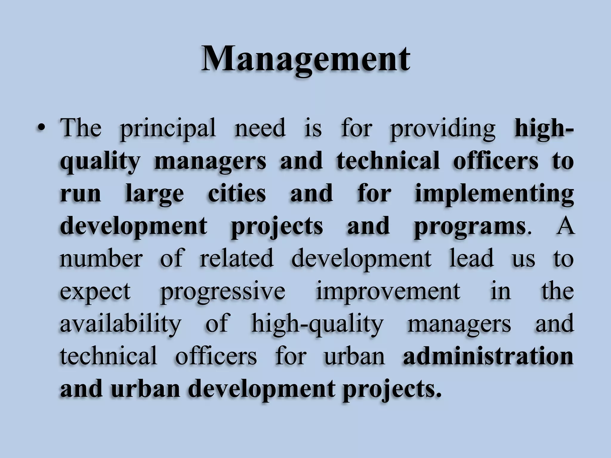 Management
• The principal need is for providing highquality managers and technical officers to
run large cities and for implementing
development projects and programs. A
number of related development lead us to
expect progressive improvement in the
availability of high-quality managers and
technical officers for urban administration
and urban development projects.

 