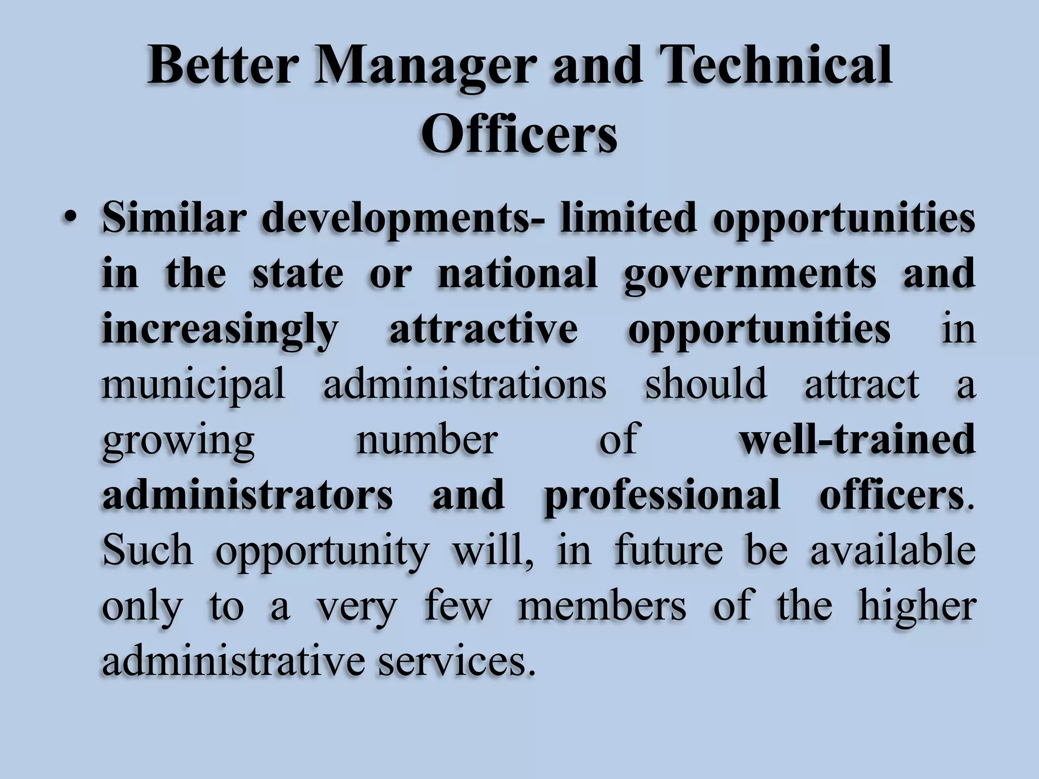 Better Manager and Technical
Officers
• Similar developments- limited opportunities
in the state or national governments and
increasingly attractive opportunities in
municipal administrations should attract a
growing
number
of
well-trained
administrators and professional officers.
Such opportunity will, in future be available
only to a very few members of the higher
administrative services.

 