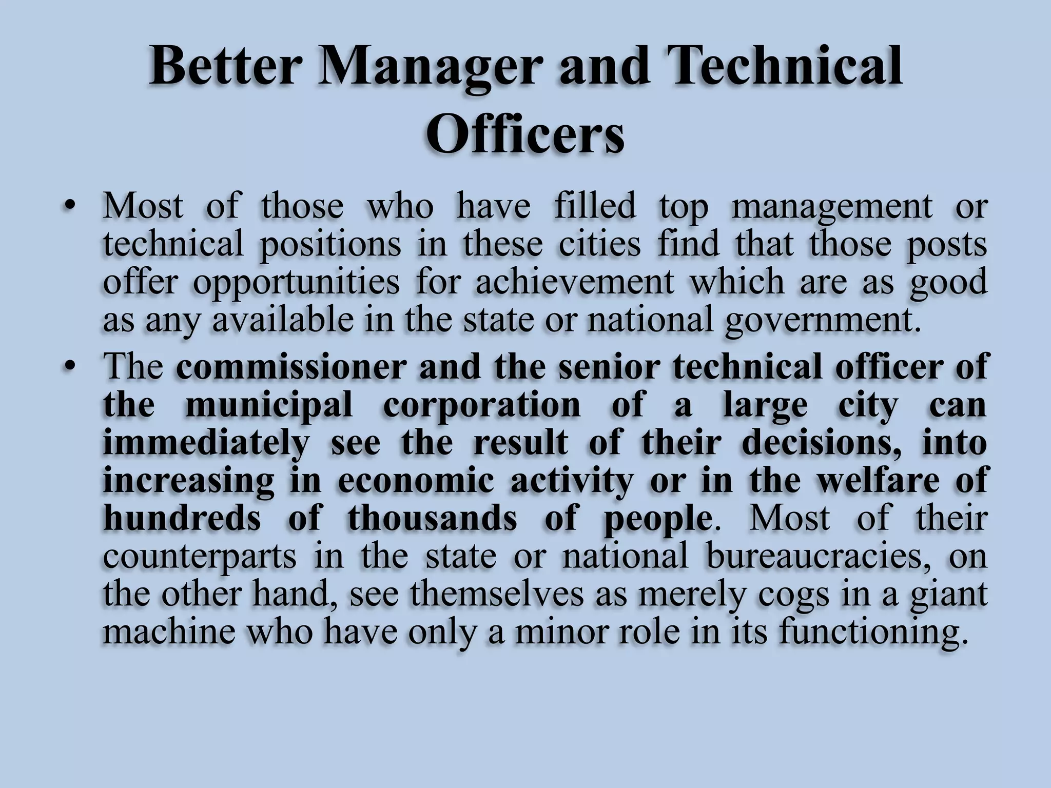 Better Manager and Technical
Officers
• Most of those who have filled top management or
technical positions in these cities find that those posts
offer opportunities for achievement which are as good
as any available in the state or national government.
• The commissioner and the senior technical officer of
the municipal corporation of a large city can
immediately see the result of their decisions, into
increasing in economic activity or in the welfare of
hundreds of thousands of people. Most of their
counterparts in the state or national bureaucracies, on
the other hand, see themselves as merely cogs in a giant
machine who have only a minor role in its functioning.

 