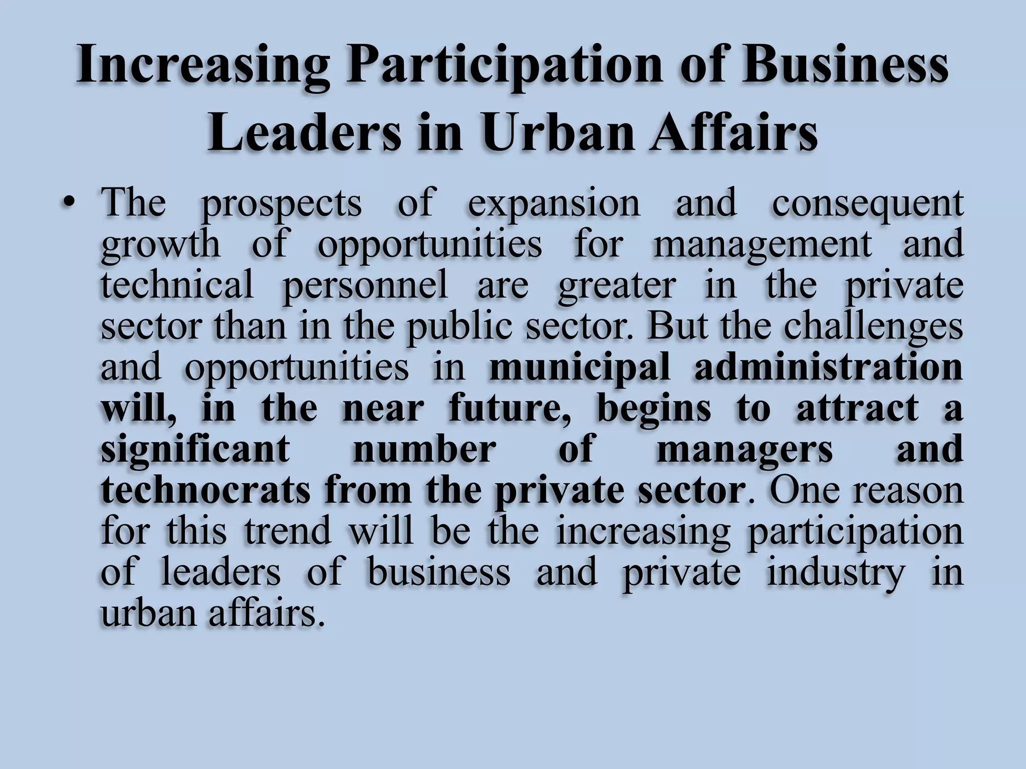 Increasing Participation of Business
Leaders in Urban Affairs
• The prospects of expansion and consequent
growth of opportunities for management and
technical personnel are greater in the private
sector than in the public sector. But the challenges
and opportunities in municipal administration
will, in the near future, begins to attract a
significant number of managers and
technocrats from the private sector. One reason
for this trend will be the increasing participation
of leaders of business and private industry in
urban affairs.

 