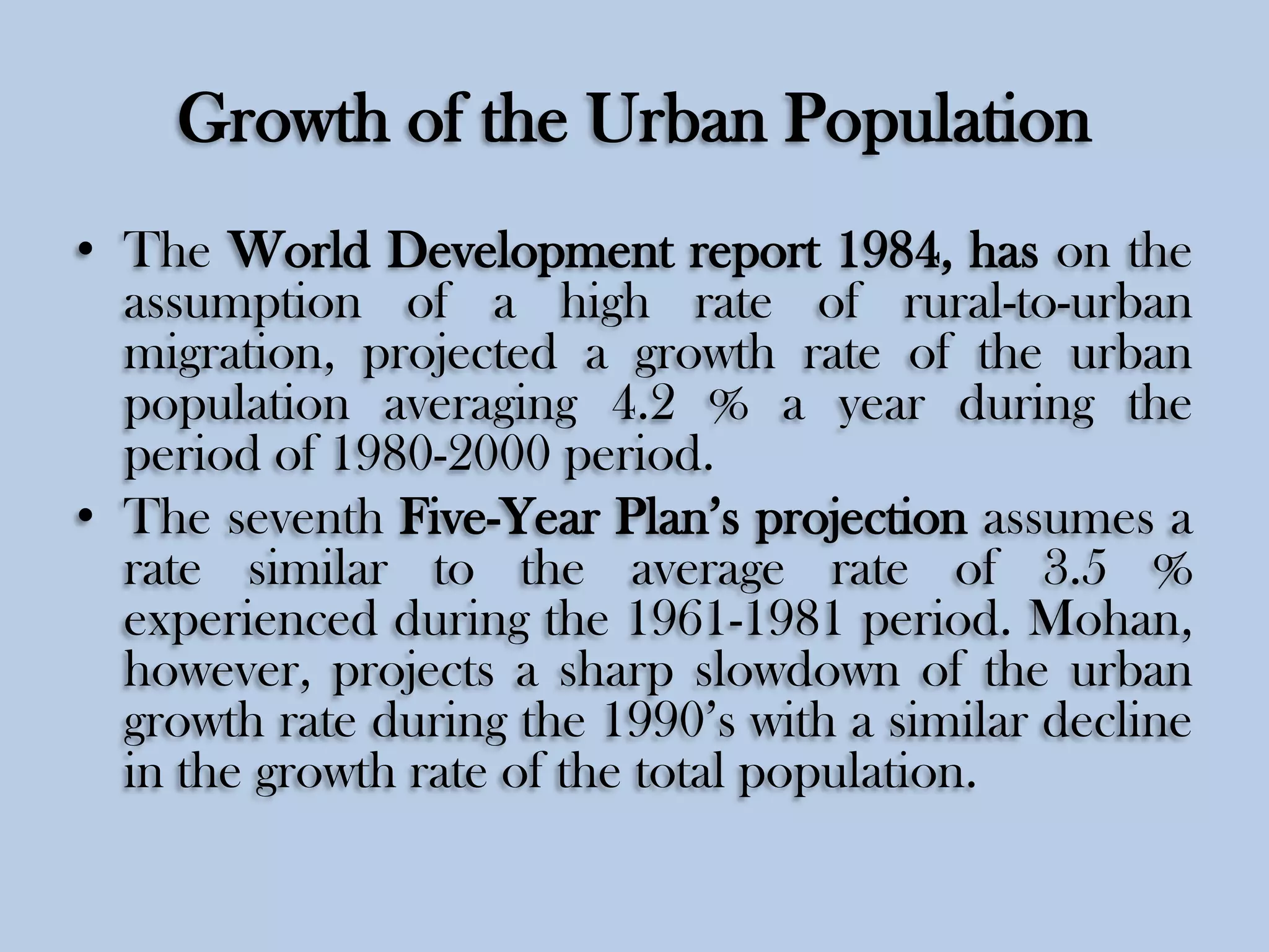 Growth of the Urban Population
• The World Development report 1984, has on the
assumption of a high rate of rural-to-urban
migration, projected a growth rate of the urban
population averaging 4.2 % a year during the
period of 1980-2000 period.
• The seventh Five-Year Plan’s projection assumes a
rate similar to the average rate of 3.5 %
experienced during the 1961-1981 period. Mohan,
however, projects a sharp slowdown of the urban
growth rate during the 1990’s with a similar decline
in the growth rate of the total population.

 